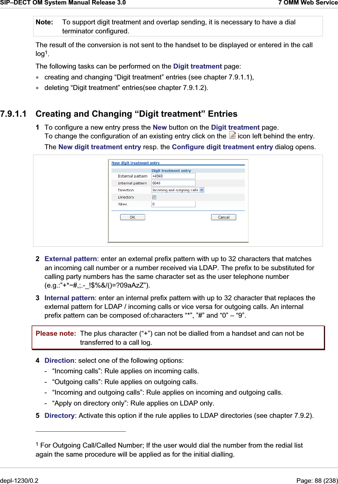 SIP–DECT OM System Manual Release 3.0  7 OMM Web Service Note:  To support digit treatment and overlap sending, it is necessary to have a dial terminator configured. The result of the conversion is not sent to the handset to be displayed or entered in the call log1. The following tasks can be performed on the Digit treatment page: creating and changing “Digit treatment” entries (see chapter 7.9.1.1), xx deleting “Digit treatment” entries(see chapter 7.9.1.2). 7.9.1.1  Creating and Changing “Digit treatment” Entries 1  To configure a new entry press the New button on the Digit treatment page. To change the configuration of an existing entry click on the   icon left behind the entry. The New digit treatment entry resp. the Configure digit treatment entry dialog opens.  2  External pattern: enter an external prefix pattern with up to 32 characters that matches an incoming call number or a number received via LDAP. The prefix to be substituted for calling party numbers has the same character set as the user telephone number (e.g.:”+*~#,;.-_!$%&amp;/()=?09aAzZ”). 3  Internal pattern: enter an internal prefix pattern with up to 32 character that replaces the external pattern for LDAP / incoming calls or vice versa for outgoing calls. An internal prefix pattern can be composed of:characters “*”, ”#” and “0” – “9”. Please note:  The plus character (“+”) can not be dialled from a handset and can not be transferred to a call log. 4  Direction: select one of the following options: -  “Incoming calls”: Rule applies on incoming calls. -  “Outgoing calls”: Rule applies on outgoing calls. -  “Incoming and outgoing calls”: Rule applies on incoming and outgoing calls. -  “Apply on directory only”: Rule applies on LDAP only. 5  Directory: Activate this option if the rule applies to LDAP directories (see chapter 7.9.2).                                             1 For Outgoing Call/Called Number; If the user would dial the number from the redial list again the same procedure will be applied as for the initial dialling. depl-1230/0.2  Page: 88 (238) 