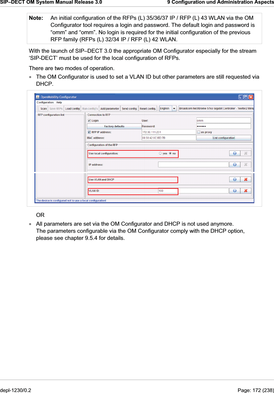 SIP–DECT OM System Manual Release 3.0  9 Configuration und Administration Aspects Note:  An initial configuration of the RFPs (L) 35/36/37 IP / RFP (L) 43 WLAN via the OM Configurator tool requires a login and password. The default login and password is “omm” and “omm”. No login is required for the initial configuration of the previous RFP family (RFPs (L) 32/34 IP / RFP (L) 42 WLAN. With the launch of SIP–DECT 3.0 the appropriate OM Configurator especially for the stream ‘SIP-DECT’ must be used for the local configuration of RFPs. There are two modes of operation. The OM Configurator is used to set a VLAN ID but other parameters are still requested via DHCP. x OR All parameters are set via the OM Configurator and DHCP is not used anymore. The parameters configurable via the OM Configurator comply with the DHCP option, please see chapter 9.5.4 for details. xdepl-1230/0.2  Page: 172 (238) 