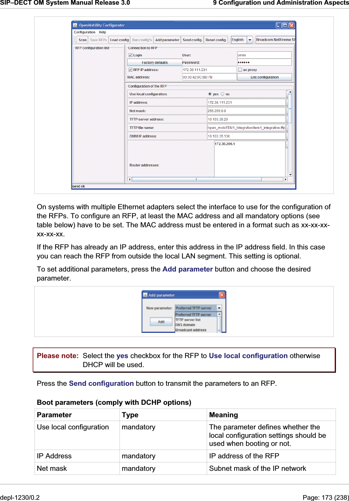 SIP–DECT OM System Manual Release 3.0  9 Configuration und Administration Aspects  On systems with multiple Ethernet adapters select the interface to use for the configuration of the RFPs. To configure an RFP, at least the MAC address and all mandatory options (see table below) have to be set. The MAC address must be entered in a format such as xx-xx-xx-xx-xx-xx.  If the RFP has already an IP address, enter this address in the IP address field. In this case you can reach the RFP from outside the local LAN segment. This setting is optional. To set additional parameters, press the Add parameter button and choose the desired parameter.  Please note:  Select the yes checkbox for the RFP to Use local configuration otherwise DHCP will be used. Press the Send configuration button to transmit the parameters to an RFP. Boot parameters (comply with DCHP options) Parameter Type  Meaning Use local configuration  mandatory  The parameter defines whether the local configuration settings should be used when booting or not. IP Address  mandatory  IP address of the RFP Net mask  mandatory  Subnet mask of the IP network depl-1230/0.2  Page: 173 (238) 