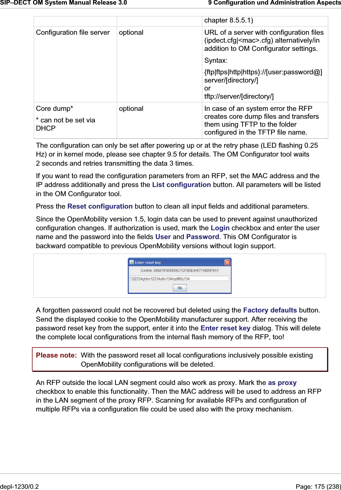 SIP–DECT OM System Manual Release 3.0  9 Configuration und Administration Aspects chapter 8.5.5.1) Configuration file server  optional  URL of a server with configuration files (ipdect.cfg|&lt;mac&gt;.cfg) alternatively/in addition to OM Configurator settings. Syntax:  {ftp|ftps|http|https}://[user:password@]server/[directory/] or tftp://server/[directory/] Core dump*  optional  In case of an system error the RFP creates core dump files and transfers them using TFTP to the folder configured in the TFTP file name. * can not be set via DHCP The configuration can only be set after powering up or at the retry phase (LED flashing 0.25 Hz) or in kernel mode, please see chapter 9.5 for details. The OM Configurator tool waits 2 seconds and retries transmitting the data 3 times. If you want to read the configuration parameters from an RFP, set the MAC address and the IP address additionally and press the List configuration button. All parameters will be listed in the OM Configurator tool. Press the Reset configuration button to clean all input fields and additional parameters. Since the OpenMobility version 1.5, login data can be used to prevent against unauthorized configuration changes. If authorization is used, mark the Login checkbox and enter the user name and the password into the fields User and Password. This OM Configurator is backward compatible to previous OpenMobility versions without login support.  A forgotten password could not be recovered but deleted using the Factory defaults button. Send the displayed cookie to the OpenMobility manufacturer support. After receiving the password reset key from the support, enter it into the Enter reset key dialog. This will delete the complete local configurations from the internal flash memory of the RFP, too! Please note:  With the password reset all local configurations inclusively possible existing OpenMobility configurations will be deleted. An RFP outside the local LAN segment could also work as proxy. Mark the as proxy checkbox to enable this functionality. Then the MAC address will be used to address an RFP in the LAN segment of the proxy RFP. Scanning for available RFPs and configuration of multiple RFPs via a configuration file could be used also with the proxy mechanism. depl-1230/0.2  Page: 175 (238) 