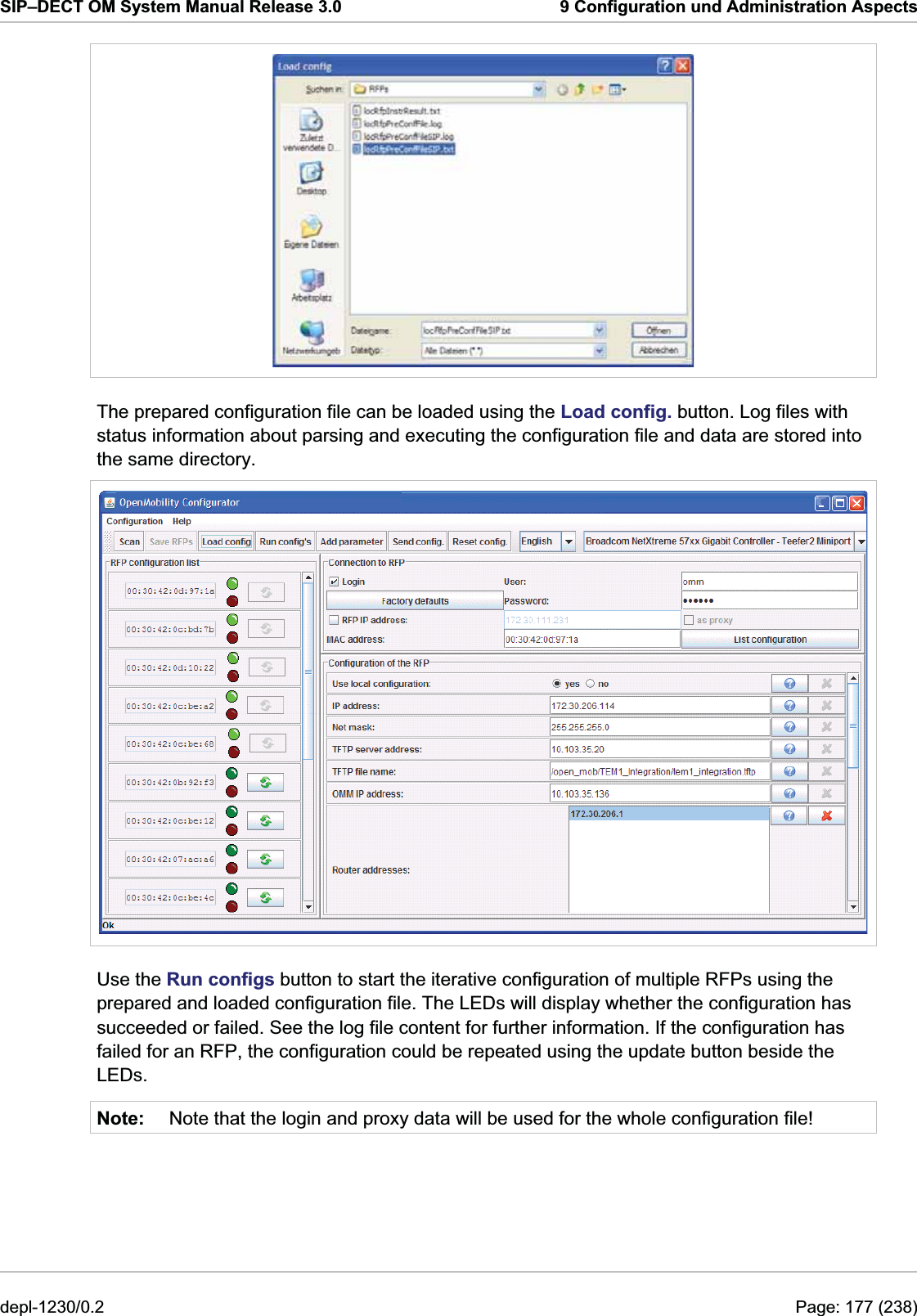 SIP–DECT OM System Manual Release 3.0  9 Configuration und Administration Aspects  The prepared configuration file can be loaded using the Load config. button. Log files with status information about parsing and executing the configuration file and data are stored into the same directory.  Use the Run configs button to start the iterative configuration of multiple RFPs using the prepared and loaded configuration file. The LEDs will display whether the configuration has succeeded or failed. See the log file content for further information. If the configuration has failed for an RFP, the configuration could be repeated using the update button beside the LEDs. Note:  Note that the login and proxy data will be used for the whole configuration file! depl-1230/0.2  Page: 177 (238) 