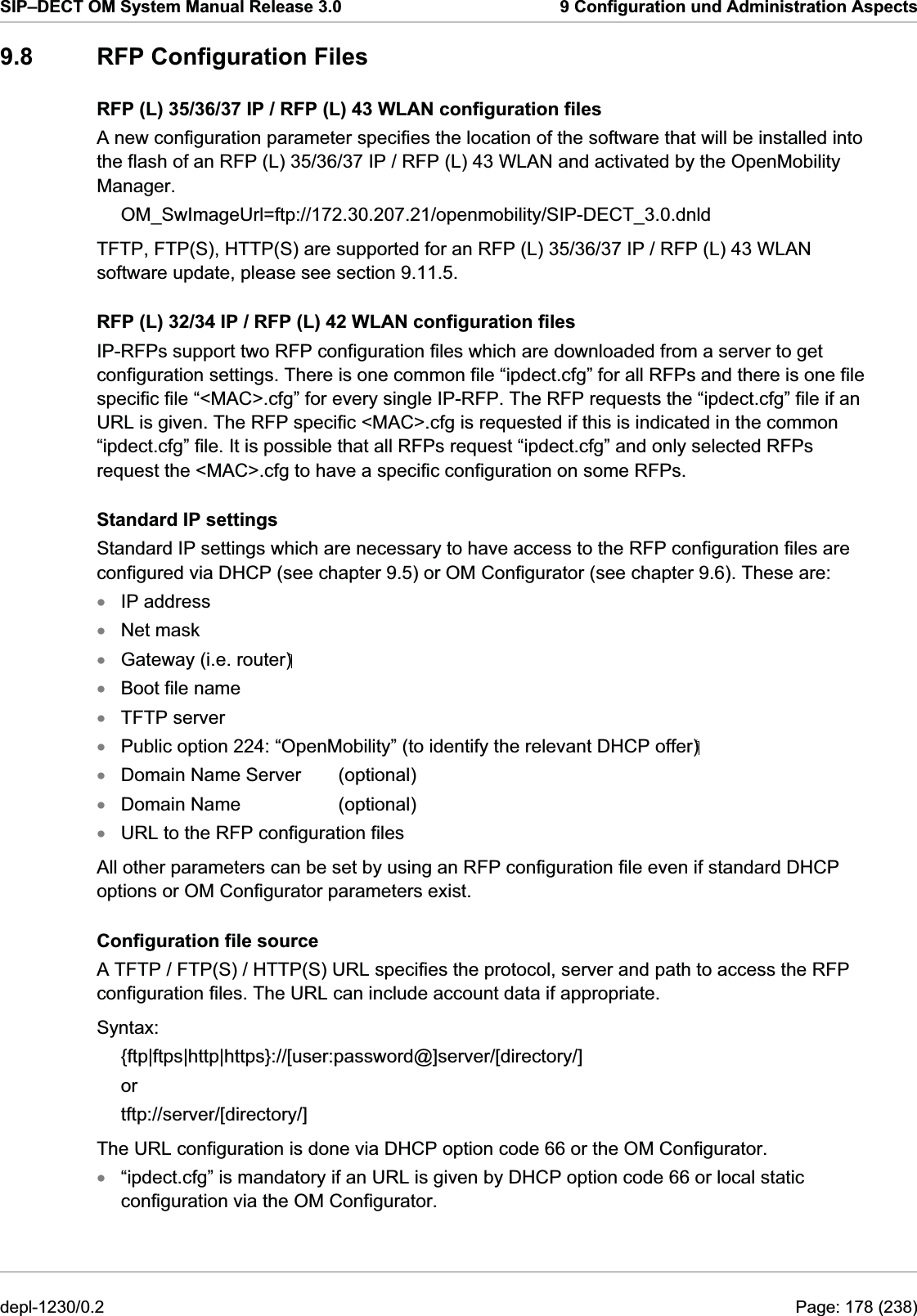 SIP–DECT OM System Manual Release 3.0  9 Configuration und Administration Aspects 9.8  RFP Configuration Files RFP (L) 35/36/37 IP / RFP (L) 43 WLAN configuration files A new configuration parameter specifies the location of the software that will be installed into the flash of an RFP (L) 35/36/37 IP / RFP (L) 43 WLAN and activated by the OpenMobility Manager. OM_SwImageUrl=ftp://172.30.207.21/openmobility/SIP-DECT_3.0.dnld TFTP, FTP(S), HTTP(S) are supported for an RFP (L) 35/36/37 IP / RFP (L) 43 WLAN software update, please see section 9.11.5. RFP (L) 32/34 IP / RFP (L) 42 WLAN configuration files IP-RFPs support two RFP configuration files which are downloaded from a server to get configuration settings. There is one common file “ipdect.cfg” for all RFPs and there is one file specific file “&lt;MAC&gt;.cfg” for every single IP-RFP. The RFP requests the “ipdect.cfg” file if an URL is given. The RFP specific &lt;MAC&gt;.cfg is requested if this is indicated in the common “ipdect.cfg” file. It is possible that all RFPs request “ipdect.cfg” and only selected RFPs request the &lt;MAC&gt;.cfg to have a specific configuration on some RFPs. Standard IP settings Standard IP settings which are necessary to have access to the RFP configuration files are configured via DHCP (see chapter 9.5) or OM Configurator (see chapter 9.6). These are: IP address xxxxxxxxxxNet mask Gateway (i.e. router) Boot file name TFTP server Public option 224: “OpenMobility” (to identify the relevant DHCP offer) Domain Name Server  (optional) Domain Name    (optional) URL to the RFP configuration files All other parameters can be set by using an RFP configuration file even if standard DHCP options or OM Configurator parameters exist. Configuration file source A TFTP / FTP(S) / HTTP(S) URL specifies the protocol, server and path to access the RFP configuration files. The URL can include account data if appropriate. Syntax: {ftp|ftps|http|https}://[user:password@]server/[directory/] or tftp://server/[directory/] The URL configuration is done via DHCP option code 66 or the OM Configurator. “ipdect.cfg” is mandatory if an URL is given by DHCP option code 66 or local static configuration via the OM Configurator. depl-1230/0.2  Page: 178 (238) 