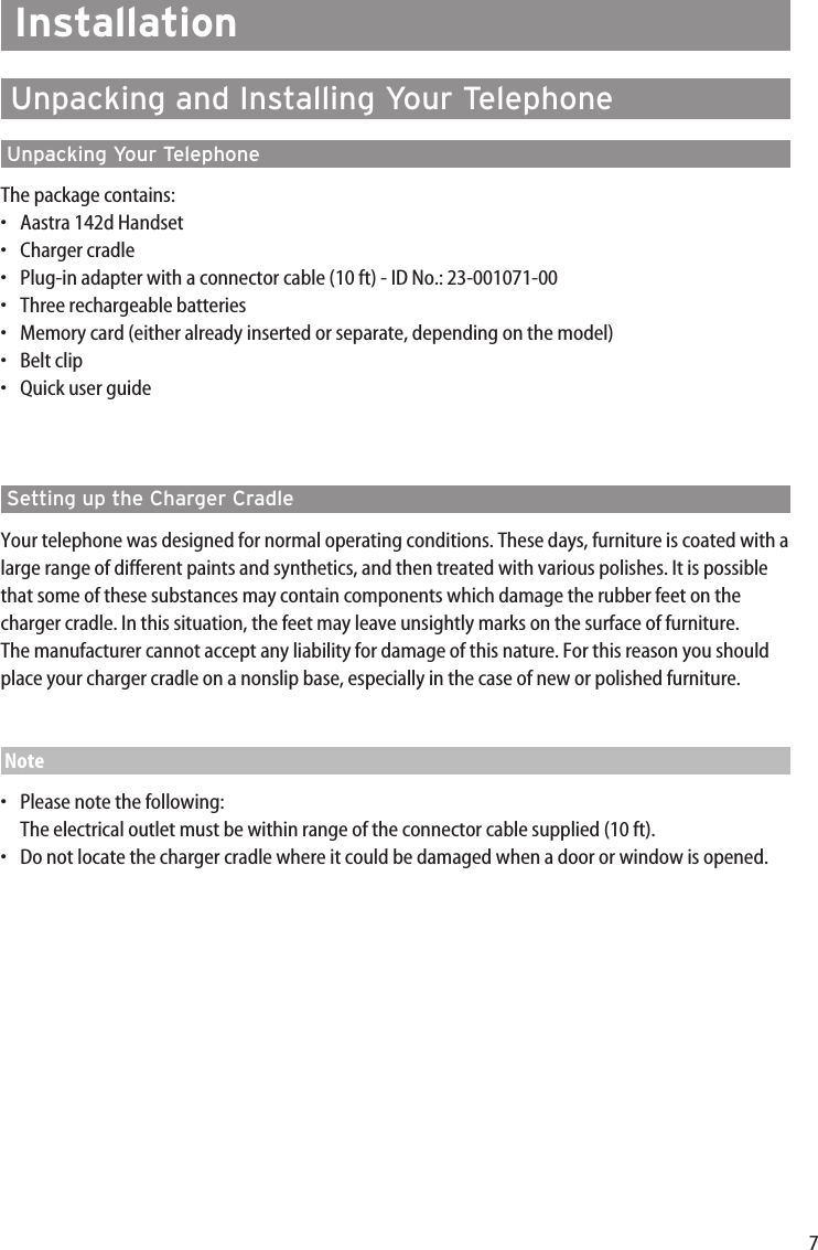 7InstallationUnpacking and Installing Your TelephoneUnpacking Your TelephoneThe package contains:•Aastra 142d Handset•Charger cradle•Plug-in adapter with a connector cable (10 ft) - ID No.: 23-001071-00•Three rechargeable batteries•Memory card (either already inserted or separate, depending on the model)•Belt clip•Quick user guideSetting up the Charger CradleYour telephone was designed for normal operating conditions. These days, furniture is coated with alarge range of different paints and synthetics, and then treated with various polishes. It is possiblethat some of these substances may contain components which damage the rubber feet on thecharger cradle. In this situation, the feet may leave unsightly marks on the surface of furniture.The manufacturer cannot accept any liability for damage of this nature. For this reason you shouldplace your charger cradle on a nonslip base, especially in the case of new or polished furniture.Note•Please note the following:The electrical outlet must be within range of the connector cable supplied (10 ft).•Do not locate the charger cradle where it could be damaged when a door or window is opened.