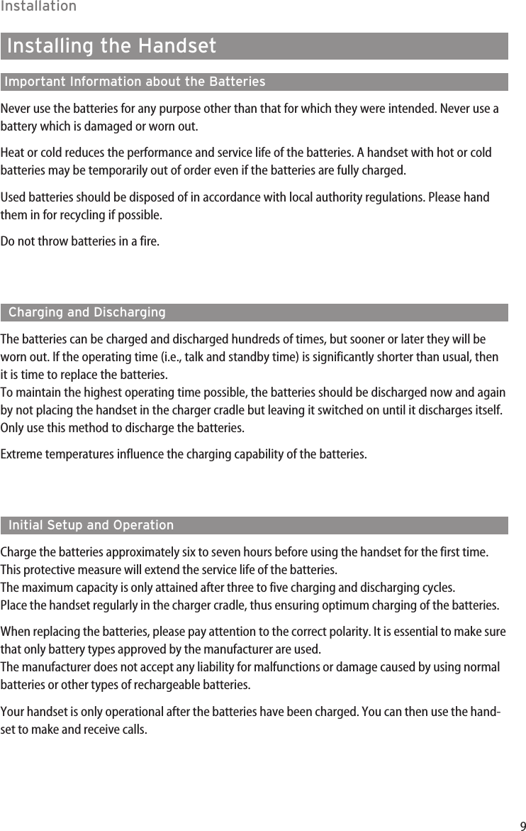 9InstallationInstalling the HandsetImportant Information about the BatteriesNever use the batteries for any purpose other than that for which they were intended. Never use abattery which is damaged or worn out.Heat or cold reduces the performance and service life of the batteries. A handset with hot or coldbatteries may be temporarily out of order even if the batteries are fully charged.Used batteries should be disposed of in accordance with local authority regulations. Please handthem in for recycling if possible.Do not throw batteries in a fire.Charging and DischargingThe batteries can be charged and discharged hundreds of times, but sooner or later they will beworn out. If the operating time (i.e., talk and standby time) is significantly shorter than usual, thenit is time to replace the batteries.To maintain the highest operating time possible, the batteries should be discharged now and againby not placing the handset in the charger cradle but leaving it switched on until it discharges itself.Only use this method to discharge the batteries.Extreme temperatures influence the charging capability of the batteries.Initial Setup and OperationCharge the batteries approximately six to seven hours before using the handset for the first time.This protective measure will extend the service life of the batteries. The maximum capacity is only attained after three to five charging and discharging cycles.Place the handset regularly in the charger cradle, thus ensuring optimum charging of the batteries. When replacing the batteries, please pay attention to the correct polarity. It is essential to make surethat only battery types approved by the manufacturer are used.The manufacturer does not accept any liability for malfunctions or damage caused by using normalbatteries or other types of rechargeable batteries.Your handset is only operational after the batteries have been charged. You can then use the hand-set to make and receive calls.