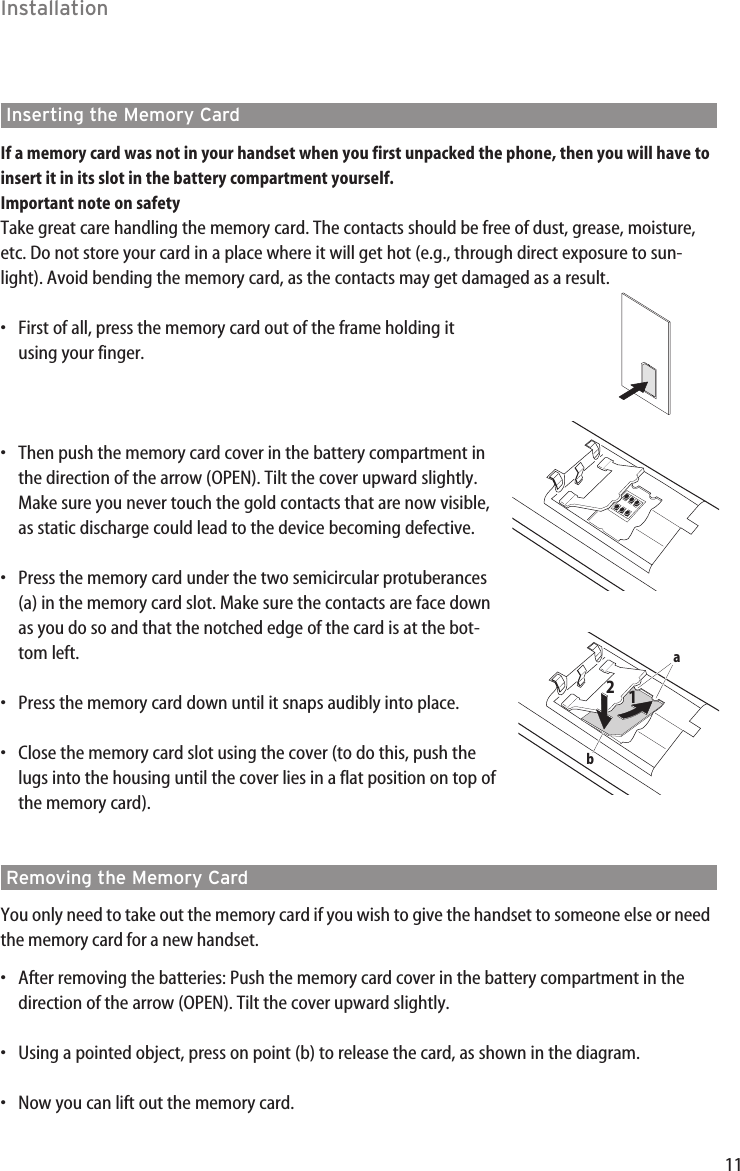 11InstallationInserting the Memory CardIf a memory card was not in your handset when you first unpacked the phone, then you will have toinsert it in its slot in the battery compartment yourself.Important note on safetyTake great care handling the memory card. The contacts should be free of dust, grease, moisture,etc. Do not store your card in a place where it will get hot (e.g., through direct exposure to sun-light). Avoid bending the memory card, as the contacts may get damaged as a result.•First of all, press the memory card out of the frame holding itusing your finger.•Then push the memory card cover in the battery compartment inthe direction of the arrow (OPEN). Tilt the cover upward slightly.Make sure you never touch the gold contacts that are now visible,as static discharge could lead to the device becoming defective.•Press the memory card under the two semicircular protuberances(a) in the memory card slot. Make sure the contacts are face down as you do so and that the notched edge of the card is at the bot-tom left. •Press the memory card down until it snaps audibly into place.•Close the memory card slot using the cover (to do this, push thelugs into the housing until the cover lies in a flat position on top ofthe memory card).Removing the Memory CardYou only need to take out the memory card if you wish to give the handset to someone else or needthe memory card for a new handset.•After removing the batteries: Push the memory card cover in the battery compartment in thedirection of the arrow (OPEN). Tilt the cover upward slightly.•Using a pointed object, press on point (b) to release the card, as shown in the diagram.•Now you can lift out the memory card.ab12