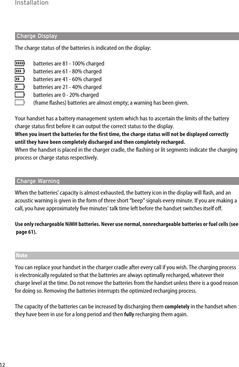 12InstallationCharge DisplayThe charge status of the batteries is indicated on the display:ƒbatteries are 81 - 100% charged„batteries are 61 - 80% charged√batteries are 41 - 60% charged…batteries are 21 - 40% charged†batteries are 0 - 20% charged†(frame flashes) batteries are almost empty; a warning has been given.Your handset has a battery management system which has to ascertain the limits of the batterycharge status first before it can output the correct status to the display. When you insert the batteries for the first time, the charge status will not be displayed correctlyuntil they have been completely discharged and then completely recharged.When the handset is placed in the charger cradle, the flashing or lit segments indicate the chargingprocess or charge status respectively.Charge WarningWhen the batteries&apos; capacity is almost exhausted, the battery icon in the display will flash, and anacoustic warning is given in the form of three short “beep” signals every minute. If you are making acall, you have approximately five minutes&apos; talk time left before the handset switches itself off.Use only rechargeable NiMH batteries. Never use normal, nonrechargeable batteries or fuel cells (see page 61).NoteYou can replace your handset in the charger cradle after every call if you wish. The charging processis electronically regulated so that the batteries are always optimally recharged, whatever theircharge level at the time. Do not remove the batteries from the handset unless there is a good reasonfor doing so. Removing the batteries interrupts the optimized recharging process.The capacity of the batteries can be increased by discharging them completely in the handset whenthey have been in use for a long period and then fully recharging them again.