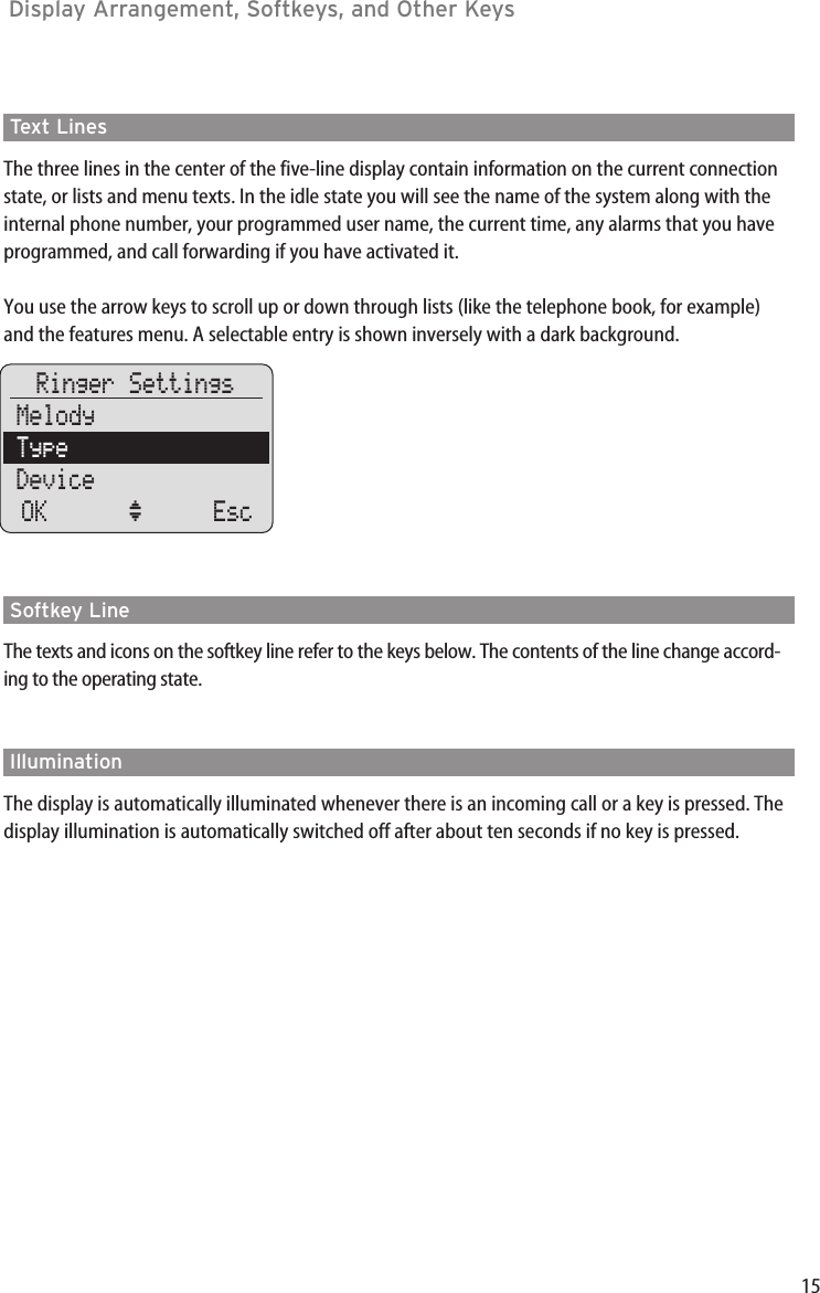 15Text LinesThe three lines in the center of the five-line display contain information on the current connectionstate, or lists and menu texts. In the idle state you will see the name of the system along with theinternal phone number, your programmed user name, the current time, any alarms that you haveprogrammed, and call forwarding if you have activated it.You use the arrow keys to scroll up or down through lists (like the telephone book, for example)and the features menu. A selectable entry is shown inversely with a dark background.Softkey LineThe texts and icons on the softkey line refer to the keys below. The contents of the line change accord-ing to the operating state.IlluminationThe display is automatically illuminated whenever there is an incoming call or a key is pressed. Thedisplay illumination is automatically switched off after about ten seconds if no key is pressed.Display Arrangement, Softkeys, and Other Keys Ringer SettingsMelodyTypeDeviceOK ‘ Esc