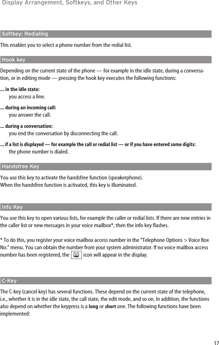 17Display Arrangement, Softkeys, and Other Keys Softkey: Redialing This enables you to select a phone number from the redial list.Hook key Depending on the current state of the phone — for example in the idle state, during a conversa-tion, or in editing mode — pressing the hook key executes the following functions:... in the idle state:you access a line.... during an incoming call:you answer the call.... during a conversation:you end the conversation by disconnecting the call.... if a list is displayed — for example the call or redial list — or if you have entered some digits:the phone number is dialed.Handsfree Key You use this key to activate the handsfree function (speakerphone).When the handsfree function is activated, this key is illuminated.Info Key You use this key to open various lists, for example the caller or redial lists. If there are new entries inthe caller list or new messages in your voice mailbox*, then the info key flashes.* To do this, you register your voice mailbox access number in the “Telephone Options &gt; Voice BoxNo.” menu. You can obtain the number from your system administrator. If no voice mailbox accessnumber has been registered, the  icon will appear in the display.C-Key The C-key (cancel key) has several functions. These depend on the current state of the telephone,i.e., whether it is in the idle state, the call state, the edit mode, and so on. In addition, the functionsalso depend on whether the keypress is a long or short one. The following functions have beenimplemented:≥