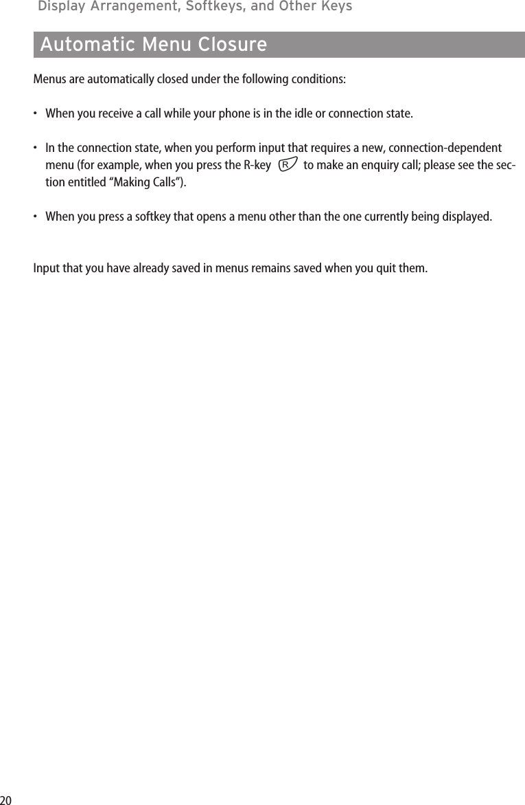 20Display Arrangement, Softkeys, and Other Keys Automatic Menu ClosureMenus are automatically closed under the following conditions:•When you receive a call while your phone is in the idle or connection state.•In the connection state, when you perform input that requires a new, connection-dependentmenu (for example, when you press the R-key  rto make an enquiry call; please see the sec-tion entitled “Making Calls”).•When you press a softkey that opens a menu other than the one currently being displayed.Input that you have already saved in menus remains saved when you quit them.