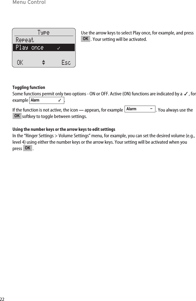 22Menu ControlUse the arrow keys to select Play once, for example, and press. Your setting will be activated.Toggling functionSome functions permit only two options - ON or OFF. Active (ON) functions are indicated by a  ✓, forexample .If the function is not active, the icon —appears, for example  . You always use thesoftkey to toggle between settings.Using the number keys or the arrow keys to edit settingsIn the “Ringer Settings &gt; Volume Settings” menu, for example, you can set the desired volume (e.g.,level 4) using either the number keys or the arrow keys. Your setting will be activated when youpress .OKOKAlarm             –Alarm                      ✓OKTypeRepeatPlay once    “OK ‘ Esc