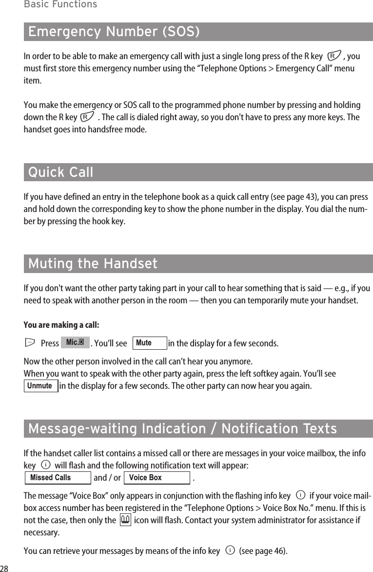 28Basic FunctionsEmergency Number (SOS)In order to be able to make an emergency call with just a single long press of the R key r, youmust first store this emergency number using the “Telephone Options &gt; Emergency Call” menuitem.You make the emergency or SOS call to the programmed phone number by pressing and holdingdown the R key r. The call is dialed right away, so you don&apos;t have to press any more keys. Thehandset goes into handsfree mode.Quick CallIf you have defined an entry in the telephone book as a quick call entry (see page 43), you can pressand hold down the corresponding key to show the phone number in the display. You dial the num-ber by pressing the hook key.Muting the HandsetIf you don&apos;t want the other party taking part in your call to hear something that is said — e.g., if youneed to speak with another person in the room — then you can temporarily mute your handset.You are making a call:EPress  . You’ll see    in the display for a few seconds.Now the other person involved in the call can’t hear you anymore.When you want to speak with the other party again, press the left softkey again. You’ll seein the display for a few seconds. The other party can now hear you again.Message-waiting Indication / Notification TextsIf the handset caller list contains a missed call or there are messages in your voice mailbox, the infokey  Bwill flash and the following notification text will appear: and / or  . The message “Voice Box” only appears in conjunction with the flashing info key  Bif your voice mail-box access number has been registered in the “Telephone Options &gt; Voice Box No.” menu. If this isnot the case, then only the   icon will flash. Contact your system administrator for assistance ifnecessary.You can retrieve your messages by means of the info key  B(see page 46).≥Voice BoxMissed CallsUnmuteMuteMic.‡