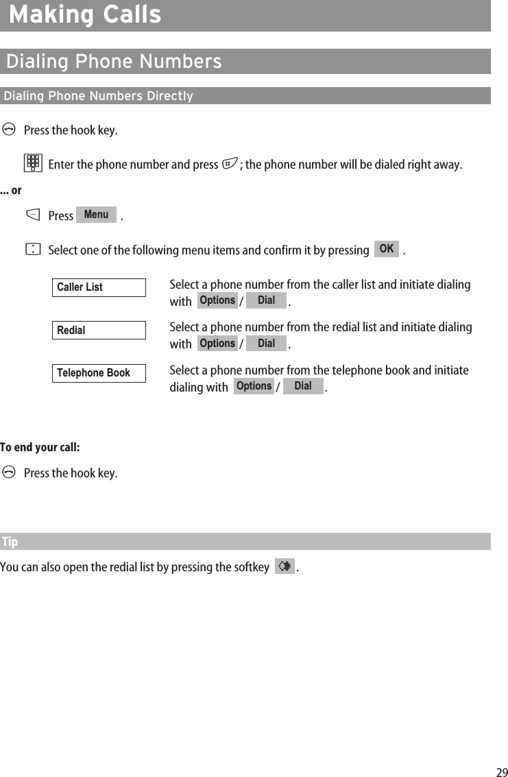 29Making CallsDialing Phone NumbersDialing Phone Numbers DirectlyAPress the hook key.tEnter the phone number and press #; the phone number will be dialed right away.... orDPress .FSelect one of the following menu items and confirm it by pressing   .Select a phone number from the caller list and initiate dialingwith  / .Select a phone number from the redial list and initiate dialingwith  / .Select a phone number from the telephone book and initiatedialing with   /  .To end your call:APress the hook key.TipYou can also open the redial list by pressing the softkey   .¤DialOptionsTelephone BookDialOptionsRedialDialOptionsCaller ListOKMenu