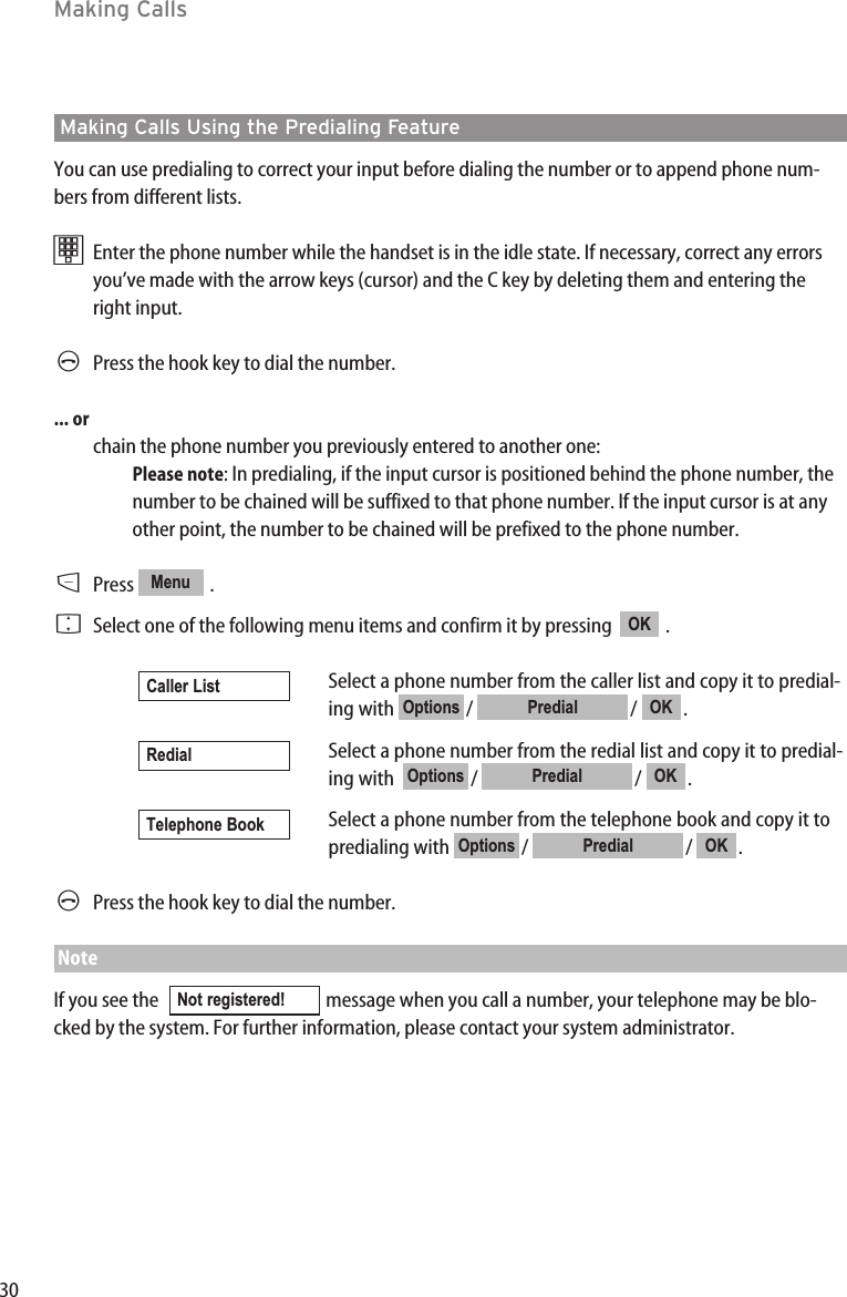 30Making CallsMaking Calls Using the Predialing FeatureYou can use predialing to correct your input before dialing the number or to append phone num-bers from different lists. tEnter the phone number while the handset is in the idle state. If necessary, correct any errorsyou’ve made with the arrow keys (cursor) and the C key by deleting them and entering theright input.APress the hook key to dial the number.... orchain the phone number you previously entered to another one:Please note: In predialing, if the input cursor is positioned behind the phone number, thenumber to be chained will be suffixed to that phone number. If the input cursor is at anyother point, the number to be chained will be prefixed to the phone number.D  Press .FSelect one of the following menu items and confirm it by pressing   .Select a phone number from the caller list and copy it to predial-ing with  /  /  .Select a phone number from the redial list and copy it to predial-ing with   /  /  .Select a phone number from the telephone book and copy it topredialing with  /  /  .APress the hook key to dial the number.NoteIf you see the   message when you call a number, your telephone may be blo-cked by the system. For further information, please contact your system administrator.Not registered! OKPredialOptionsTelephone BookOKPredialOptionsRedialOKPredialOptionsCaller ListOKMenu