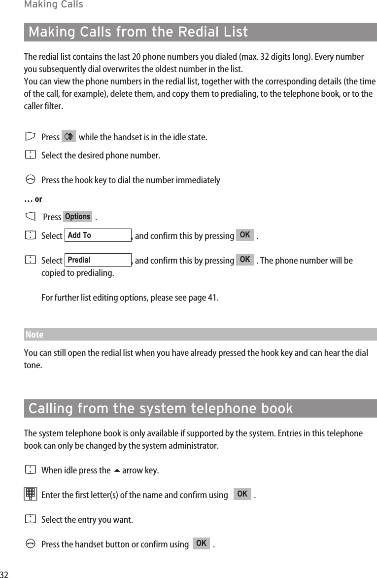 32Making CallsMaking Calls from the Redial ListThe redial list contains the last 20 phone numbers you dialed (max. 32 digits long). Every numberyou subsequently dial overwrites the oldest number in the list.You can view the phone numbers in the redial list, together with the corresponding details (the timeof the call, for example), delete them, and copy them to predialing, to the telephone book, or to thecaller filter.EPress  while the handset is in the idle state.FSelect the desired phone number.APress the hook key to dial the number immediately… orDPress .FSelect  , and confirm this by pressing  . FSelect  , and confirm this by pressing  . The phone number will becopied to predialing.For further list editing options, please see page 41.NoteYou can still open the redial list when you have already pressed the hook key and can hear the dialtone.Calling from the system telephone bookThe system telephone book is only available if supported by the system. Entries in this telephonebook can only be changed by the system administrator.FWhen idle press the arrow key.tEnter the first letter(s) of the name and confirm using    . FSelect the entry you want.APress the handset button or confirm using   . OKOKOKPredialOKAdd ToOptions¤
