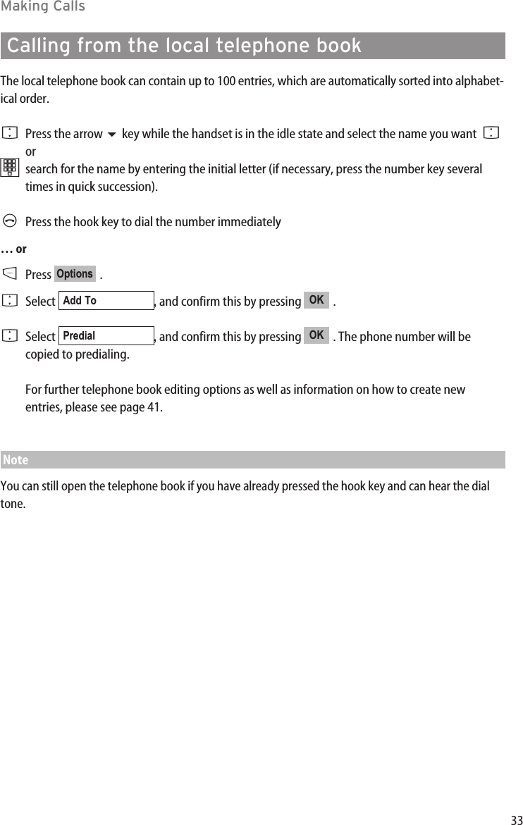 33Making CallsCalling from the local telephone bookThe local telephone book can contain up to 100 entries, which are automatically sorted into alphabet-ical order. FPress the arrow key while the handset is in the idle state and select the name you want  F or tsearch for the name by entering the initial letter (if necessary, press the number key severaltimes in quick succession).  APress the hook key to dial the number immediately… orDPress .FSelect  , and confirm this by pressing  . FSelect  , and confirm this by pressing  . The phone number will becopied to predialing.For further telephone book editing options as well as information on how to create newentries, please see page 41.NoteYou can still open the telephone book if you have already pressed the hook key and can hear the dialtone.OKPredialOKAdd ToOptions