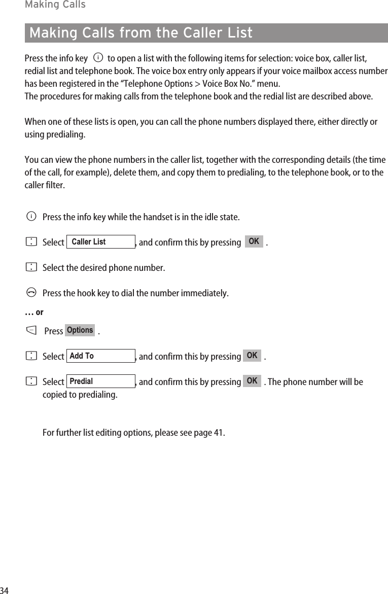 34Making CallsMaking Calls from the Caller ListPress the info key Bto open a list with the following items for selection: voice box, caller list,redial list and telephone book. The voice box entry only appears if your voice mailbox access numberhas been registered in the “Telephone Options &gt; Voice Box No.” menu.The procedures for making calls from the telephone book and the redial list are described above.When one of these lists is open, you can call the phone numbers displayed there, either directly orusing predialing.You can view the phone numbers in the caller list, together with the corresponding details (the timeof the call, for example), delete them, and copy them to predialing, to the telephone book, or to thecaller filter.BPress the info key while the handset is in the idle state.FSelect  , and confirm this by pressing   .FSelect the desired phone number.APress the hook key to dial the number immediately.… orDPress .FSelect  , and confirm this by pressing  . FSelect  , and confirm this by pressing  . The phone number will becopied to predialing.For further list editing options, please see page 41.OKPredialOKAdd ToOptionsOKCaller List