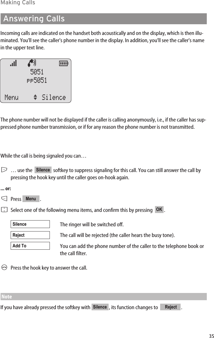 35Making CallsAnswering CallsIncoming calls are indicated on the handset both acoustically and on the display, which is then illu-minated. You’ll see the caller&apos;s phone number in the display. In addition, you’ll see the caller&apos;s namein the upper text line. The phone number will not be displayed if the caller is calling anonymously, i.e., if the caller has sup-pressed phone number transmission, or if for any reason the phone number is not transmitted.While the call is being signaled you can…E… use the   softkey to suppress signaling for this call. You can still answer the call bypressing the hook key until the caller goes on-hook again. ... or:DPress .FSelect one of the following menu items, and confirm this by pressing  .The ringer will be switched off.The call will be rejected (the caller hears the busy tone).You can add the phone number of the caller to the telephone book orthe call filter.APress the hook key to answer the call.NoteIf you have already pressed the softkey with  , its function changes to   .RejectSilenceAdd ToRejectSilenceOKMenuSilenceœ   ¢      ƒ  5051pp5051Menu ‘ Silence