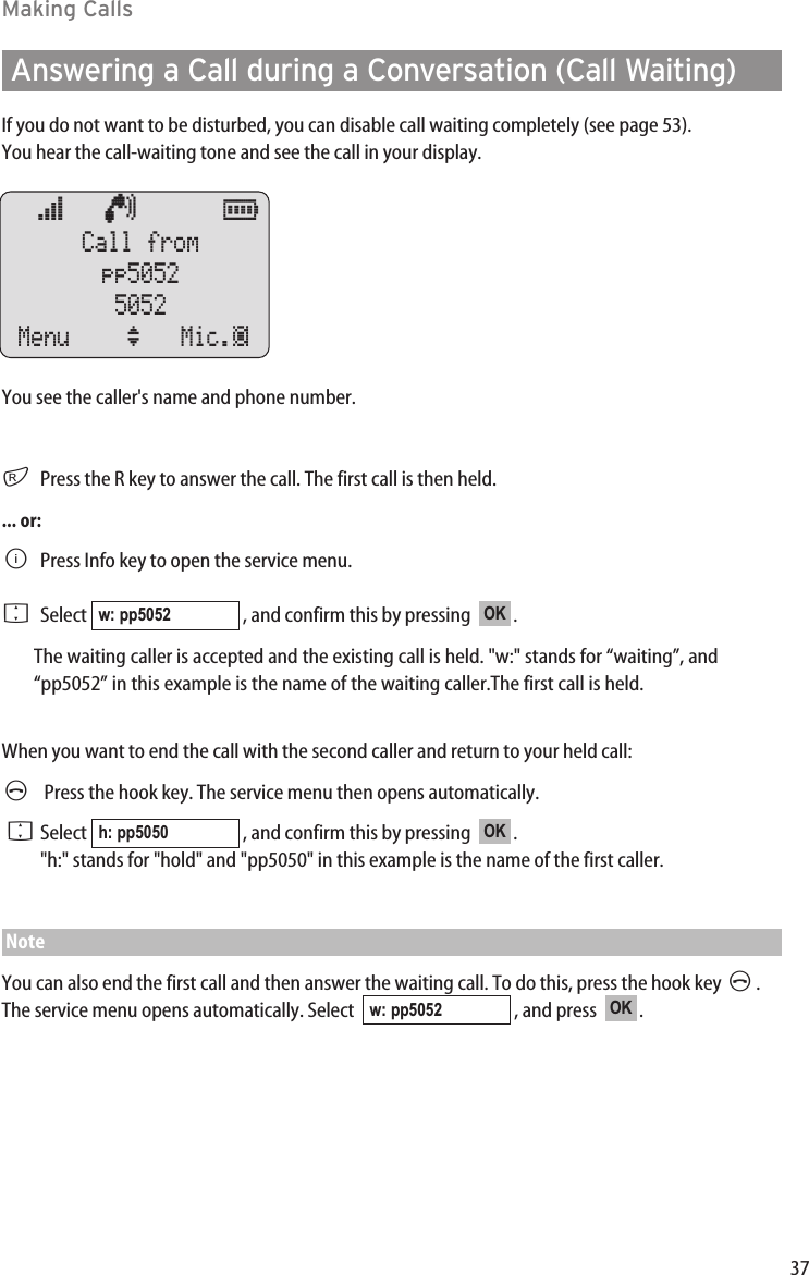 37Making CallsAnswering a Call during a Conversation (Call Waiting)If you do not want to be disturbed, you can disable call waiting completely (see page 53).You hear the call-waiting tone and see the call in your display.You see the caller&apos;s name and phone number.rPress the R key to answer the call. The first call is then held.... or:BPress Info key to open the service menu. FSelect  , and confirm this by pressing   .The waiting caller is accepted and the existing call is held. &quot;w:&quot; stands for “waiting”, and“pp5052” in this example is the name of the waiting caller.The first call is held.When you want to end the call with the second caller and return to your held call:APress the hook key. The service menu then opens automatically.FSelect  , and confirm this by pressing   . &quot;h:&quot; stands for &quot;hold&quot; and &quot;pp5050&quot; in this example is the name of the first caller.NoteYou can also end the first call and then answer the waiting call. To do this, press the hook key A. The service menu opens automatically. Select   , and press   .OKw: pp5052OKh: pp5050OKw: pp5052œ   ¢      ƒ  Call frompp50525052Menu ‘ Mic.‡ 