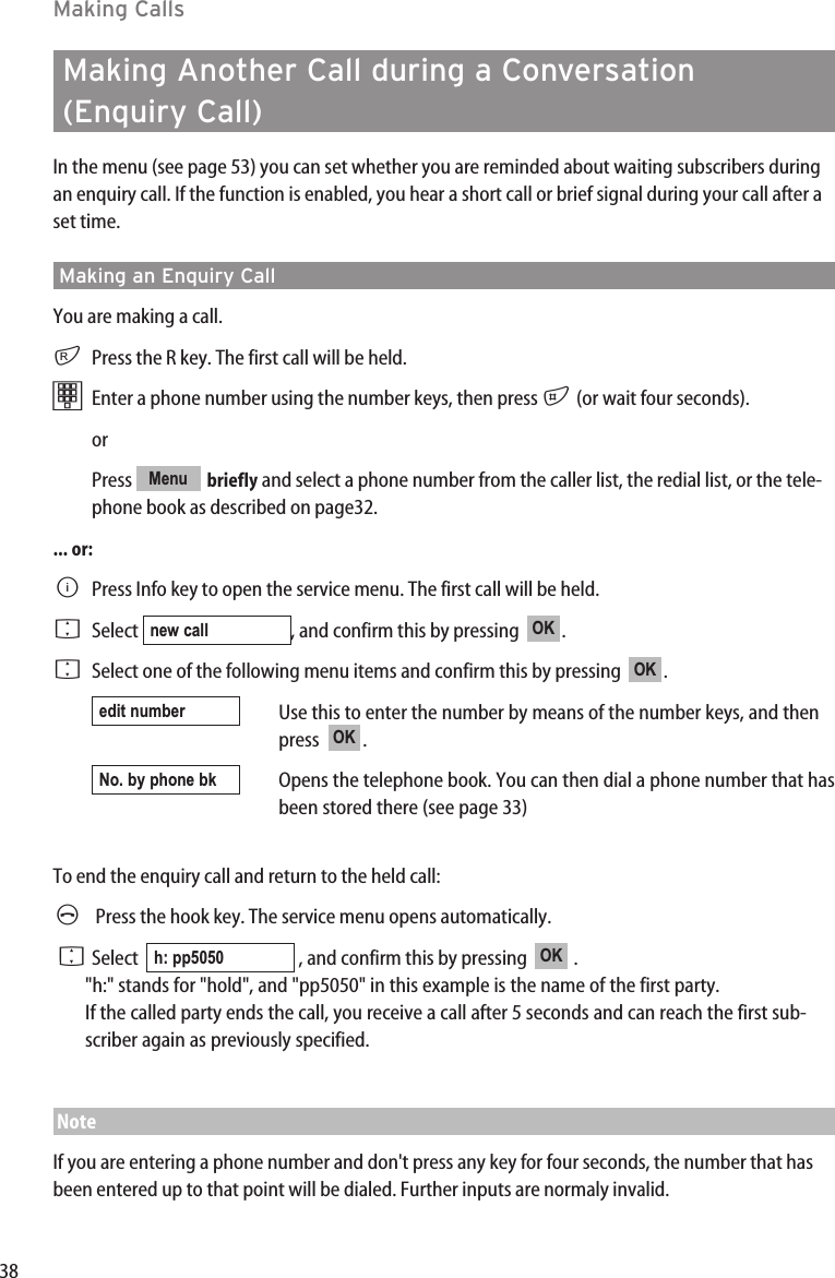 38Making CallsMaking Another Call during a Conversation(Enquiry Call)In the menu (see page 53) you can set whether you are reminded about waiting subscribers duringan enquiry call. If the function is enabled, you hear a short call or brief signal during your call after aset time.Making an Enquiry CallYou are making a call.rPress the R key. The first call will be held.tEnter a phone number using the number keys, then press #(or wait four seconds).or Press  briefly and select a phone number from the caller list, the redial list, or the tele-phone book as described on page32.... or:BPress Info key to open the service menu. The first call will be held. FSelect  , and confirm this by pressing   .FSelect one of the following menu items and confirm this by pressing   .Use this to enter the number by means of the number keys, and thenpress   .Opens the telephone book. You can then dial a phone number that hasbeen stored there (see page 33)To end the enquiry call and return to the held call:APress the hook key. The service menu opens automatically.FSelect   , and confirm this by pressing   .&quot;h:&quot; stands for &quot;hold&quot;, and &quot;pp5050&quot; in this example is the name of the first party.If the called party ends the call, you receive a call after 5 seconds and can reach the first sub-scriber again as previously specified.NoteIf you are entering a phone number and don&apos;t press any key for four seconds, the number that hasbeen entered up to that point will be dialed. Further inputs are normaly invalid.OKh: pp5050No. by phone bkOKedit numberOKOKnew callMenu