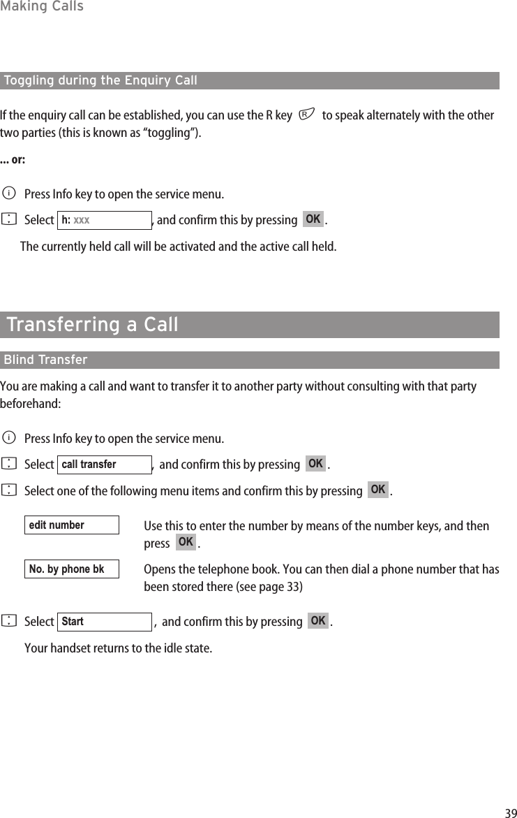 39Making CallsToggling during the Enquiry CallIf the enquiry call can be established, you can use the R key  rto speak alternately with the othertwo parties (this is known as “toggling”).... or:BPress Info key to open the service menu.FSelect  , and confirm this by pressing   .The currently held call will be activated and the active call held.Transferring a Call Blind TransferYou are making a call and want to transfer it to another party without consulting with that partybeforehand:BPress Info key to open the service menu.FSelect  ,  and confirm this by pressing   .FSelect one of the following menu items and confirm this by pressing   .Use this to enter the number by means of the number keys, and thenpress   .Opens the telephone book. You can then dial a phone number that hasbeen stored there (see page 33)FSelect  ,  and confirm this by pressing   .Your handset returns to the idle state.OKStartNo. by phone bkOKedit numberOKOKcall transferOKh: xxx