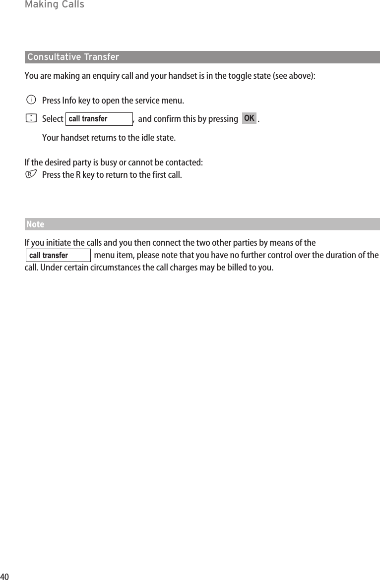 40Making CallsConsultative TransferYou are making an enquiry call and your handset is in the toggle state (see above):BPress Info key to open the service menu.FSelect  ,  and confirm this by pressing   .Your handset returns to the idle state.If the desired party is busy or cannot be contacted:rPress the R key to return to the first call.NoteIf you initiate the calls and you then connect the two other parties by means of themenu item, please note that you have no further control over the duration of thecall. Under certain circumstances the call charges may be billed to you.call transferOKcall transfer