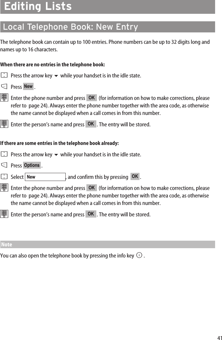 41Editing ListsLocal Telephone Book: New EntryThe telephone book can contain up to 100 entries. Phone numbers can be up to 32 digits long andnames up to 16 characters. When there are no entries in the telephone book:FPress the arrow key while your handset is in the idle state.DPress .tEnter the phone number and press  (for information on how to make corrections, pleaserefer to  page 24). Always enter the phone number together with the area code, as otherwisethe name cannot be displayed when a call comes in from this number.tEnter the person’s name and press  . The entry will be stored.If there are some entries in the telephone book already:FPress the arrow key while your handset is in the idle state.DPress .FSelect  , and confirm this by pressing   .tEnter the phone number and press  (for information on how to make corrections, pleaserefer to  page 24). Always enter the phone number together with the area code, as otherwisethe name cannot be displayed when a call comes in from this number.tEnter the person’s name and press  . The entry will be stored.NoteYou can also open the telephone book by pressing the info key B.OKOKOKNewOptionsOKOKNew