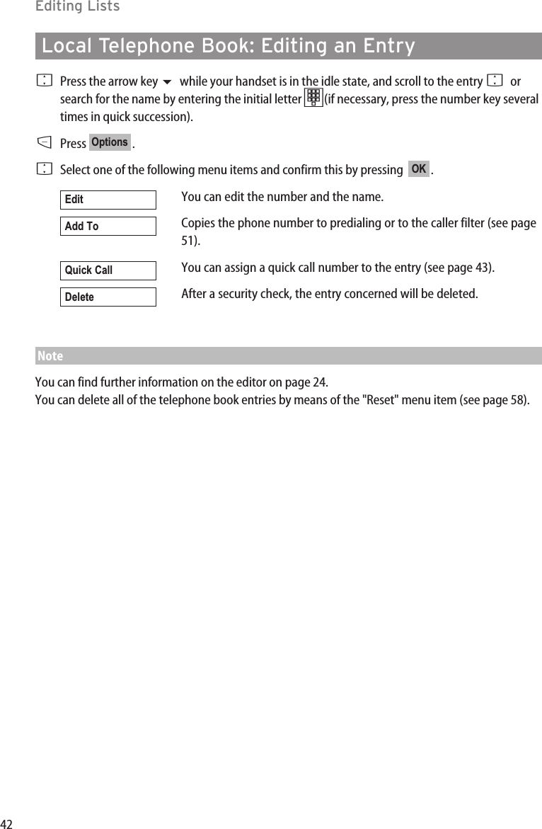 42Editing ListsLocal Telephone Book: Editing an EntryFPress the arrow key while your handset is in the idle state, and scroll to the entry Forsearch for the name by entering the initial letter t(if necessary, press the number key severaltimes in quick succession).DPress .FSelect one of the following menu items and confirm this by pressing   .You can edit the number and the name.Copies the phone number to predialing or to the caller filter (see page51).You can assign a quick call number to the entry (see page 43).After a security check, the entry concerned will be deleted.NoteYou can find further information on the editor on page 24. You can delete all of the telephone book entries by means of the &quot;Reset&quot; menu item (see page 58).DeleteQuick CallAdd ToEditOKOptions