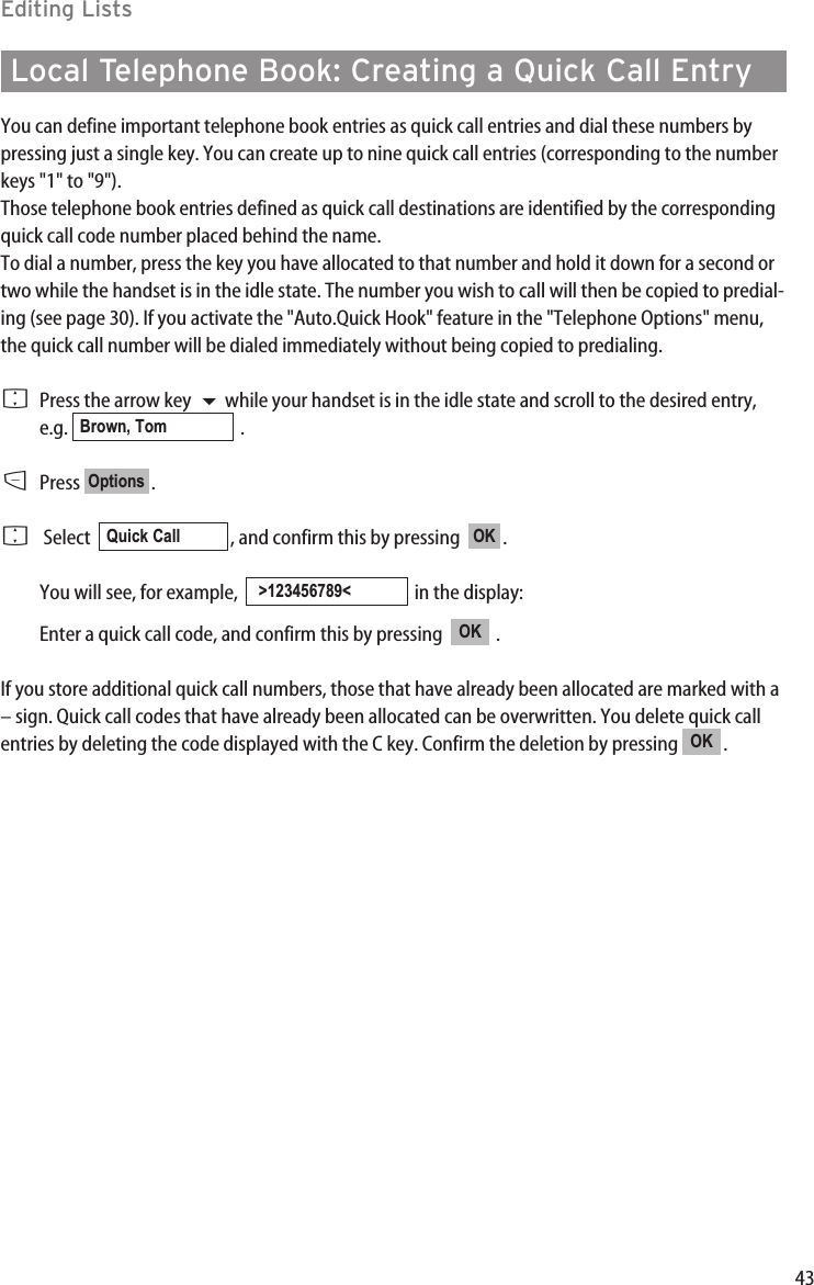 43Editing ListsLocal Telephone Book: Creating a Quick Call EntryYou can define important telephone book entries as quick call entries and dial these numbers bypressing just a single key. You can create up to nine quick call entries (corresponding to the numberkeys &quot;1&quot; to &quot;9&quot;). Those telephone book entries defined as quick call destinations are identified by the correspondingquick call code number placed behind the name. To dial a number, press the key you have allocated to that number and hold it down for a second ortwo while the handset is in the idle state. The number you wish to call will then be copied to predial-ing (see page 30). If you activate the &quot;Auto.Quick Hook&quot; feature in the &quot;Telephone Options&quot; menu,the quick call number will be dialed immediately without being copied to predialing.FPress the arrow key  while your handset is in the idle state and scroll to the desired entry,e.g. .DPress .FSelect   , and confirm this by pressing   .You will see, for example,   in the display: Enter a quick call code, and confirm this by pressing   .If you store additional quick call numbers, those that have already been allocated are marked with a– sign. Quick call codes that have already been allocated can be overwritten. You delete quick callentries by deleting the code displayed with the C key. Confirm the deletion by pressing  .OKOK&gt;123456789&lt;OKQuick CallOptionsBrown, Tom