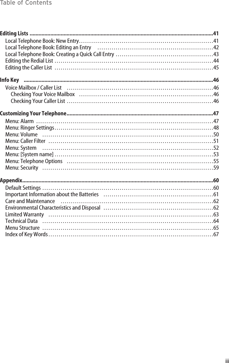 iiiTable of ContentsEditing Lists ............................................................................................................................41Local Telephone Book: New Entry…………………………………………………………41Local Telephone Book: Editing an Entry …………………………………………………42Local Telephone Book: Creating a Quick Call Entry …………………………………………43Editing the Redial List ……………………………………………………………………44Editing the Caller List ……………………………………………………………………45Info Key    ................................................................................................................................46Voice Mailbox / Caller List ………………………………………………………………46Checking Your Voice Mailbox …………………………………………………………46Checking Your Caller List ………………………………………………………………46Customizing Your Telephone...................................................................................................47Menu: Alarm ……………………………………………………………………………47Menu: Ringer Settings……………………………………………………………………48Menu: Volume …………………………………………………………………………50Menu: Caller Filter ………………………………………………………………………51Menu: System …………………………………………………………………………52Menu: [System name]……………………………………………………………………53Menu: Telephone Options ………………………………………………………………55Menu: Security  …………………………………………………………………………59Appendix.................................................................................................................................60Default Settings …………………………………………………………………………60Important Information about the Batteries ………………………………………………61Care and Maintenance …………………………………………………………………62Environmental Characteristics and Disposal ………………………………………………62Limited Warranty ………………………………………………………………………63Technical Data …………………………………………………………………………64Menu Structure …………………………………………………………………………65Index of Key Words………………………………………………………………………67