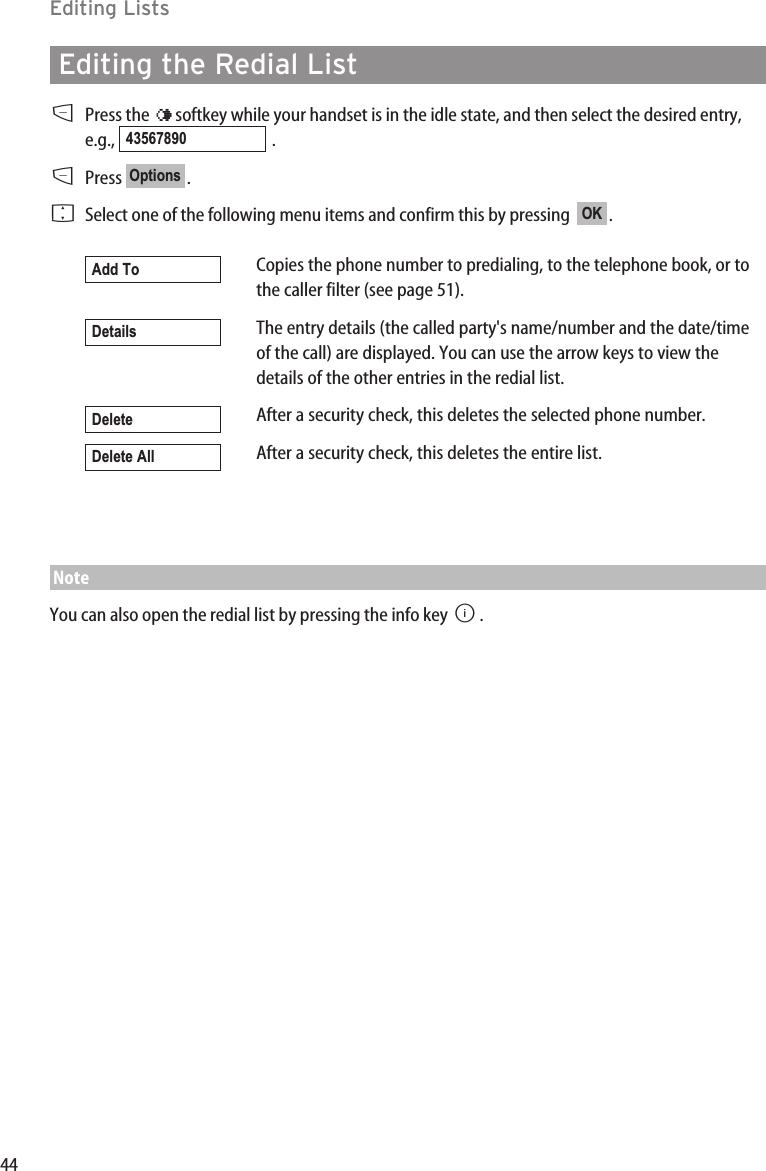 44Editing ListsEditing the Redial ListDPress the  ¤softkey while your handset is in the idle state, and then select the desired entry,e.g., .DPress .FSelect one of the following menu items and confirm this by pressing   .Copies the phone number to predialing, to the telephone book, or tothe caller filter (see page 51).The entry details (the called party&apos;s name/number and the date/timeof the call) are displayed. You can use the arrow keys to view thedetails of the other entries in the redial list.After a security check, this deletes the selected phone number.After a security check, this deletes the entire list.NoteYou can also open the redial list by pressing the info key B.Delete AllDeleteDetailsAdd ToOKOptions43567890