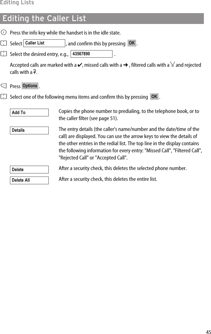 45Editing ListsEditing the Caller ListBPress the info key while the handset is in the idle state.  FSelect  , and confirm this by pressing   .FSelect the desired entry, e.g.,   .Accepted calls are marked with a ✔, missed calls with a ➜, filtered calls with a ¿and rejectedcalls with a Œ.DPress .FSelect one of the following menu items and confirm this by pressing   .Copies the phone number to predialing, to the telephone book, or tothe caller filter (see page 51).The entry details (the caller&apos;s name/number and the date/time of thecall) are displayed. You can use the arrow keys to view the details ofthe other entries in the redial list. The top line in the display containsthe following information for every entry: &quot;Missed Call&quot;, &quot;Filtered Call&quot;,&quot;Rejected Call&quot; or &quot;Accepted Call&quot;.After a security check, this deletes the selected phone number.After a security check, this deletes the entire list.Delete AllDeleteDetailsAdd ToOKOptions43567890OKCaller List