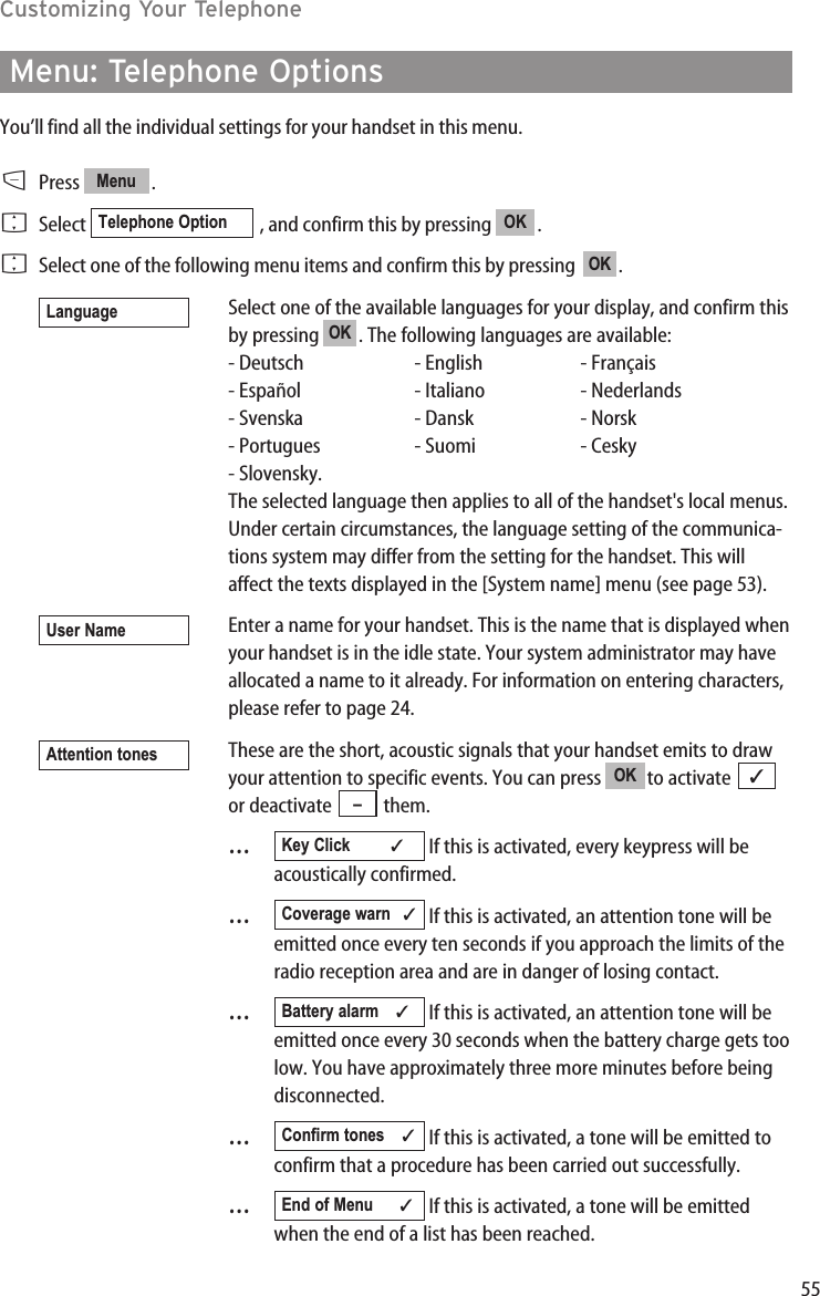 55Customizing Your TelephoneMenu: Telephone OptionsYou’ll find all the individual settings for your handset in this menu.DPress .FSelect  , and confirm this by pressing  .FSelect one of the following menu items and confirm this by pressing   .Select one of the available languages for your display, and confirm thisby pressing  . The following languages are available:- Deutsch - English - Français- Español - Italiano - Nederlands- Svenska - Dansk - Norsk- Portugues - Suomi - Cesky- Slovensky.The selected language then applies to all of the handset&apos;s local menus.Under certain circumstances, the language setting of the communica-tions system may differ from the setting for the handset. This willaffect the texts displayed in the [System name] menu (see page 53).Enter a name for your handset. This is the name that is displayed whenyour handset is in the idle state. Your system administrator may haveallocated a name to it already. For information on entering characters,please refer to page 24.These are the short, acoustic signals that your handset emits to drawyour attention to specific events. You can press  to activate or deactivate  them.…If this is activated, every keypress will beacoustically confirmed.…If this is activated, an attention tone will beemitted once every ten seconds if you approach the limits of theradio reception area and are in danger of losing contact.…If this is activated, an attention tone will beemitted once every 30 seconds when the battery charge gets toolow. You have approximately three more minutes before beingdisconnected.…If this is activated, a tone will be emitted toconfirm that a procedure has been carried out successfully.…If this is activated, a tone will be emittedwhen the end of a list has been reached.End of Menu ✓Confirm tones ✓Battery alarm    ✓Coverage warn ✓Key Click ✓–✓OKAttention tonesUser NameOKLanguageOKOKTelephone OptionMenu