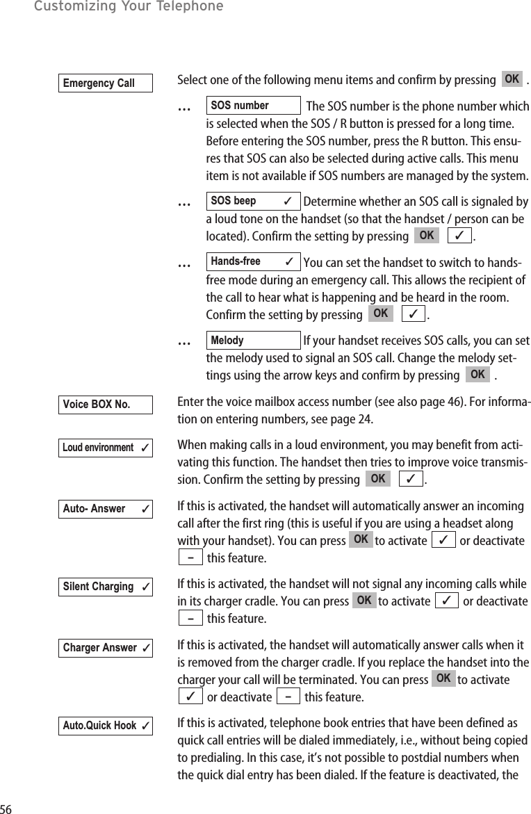 56Customizing Your TelephoneSelect one of the following menu items and confirm by pressing   .…The SOS number is the phone number whichis selected when the SOS / R button is pressed for a long time.Before entering the SOS number, press the R button. This ensu-res that SOS can also be selected during active calls. This menuitem is not available if SOS numbers are managed by the system.…Determine whether an SOS call is signaled bya loud tone on the handset (so that the handset / person can belocated). Confirm the setting by pressing   .…You can set the handset to switch to hands-free mode during an emergency call. This allows the recipient ofthe call to hear what is happening and be heard in the room.Confirm the setting by pressing   .…If your handset receives SOS calls, you can setthe melody used to signal an SOS call. Change the melody set-tings using the arrow keys and confirm by pressing   .Enter the voice mailbox access number (see also page 46). For informa-tion on entering numbers, see page 24.When making calls in a loud environment, you may benefit from acti-vating this function. The handset then tries to improve voice transmis-sion. Confirm the setting by pressing   .If this is activated, the handset will automatically answer an incomingcall after the first ring (this is useful if you are using a headset alongwith your handset). You can press  to activate  or deactivatethis feature.If this is activated, the handset will not signal any incoming calls whilein its charger cradle. You can press  to activate  or deactivatethis feature.If this is activated, the handset will automatically answer calls when itis removed from the charger cradle. If you replace the handset into thecharger your call will be terminated. You can press  to activateor deactivate  this feature.If this is activated, telephone book entries that have been defined asquick call entries will be dialed immediately, i.e., without being copiedto predialing. In this case, it’s not possible to postdial numbers whenthe quick dial entry has been dialed. If the feature is deactivated, theAuto.Quick Hook✓–✓OKCharger Answer  ✓–✓OKSilent Charging ✓–✓OKAuto- Answer ✓✓OKLoud environment✓Voice BOX No.OKMelody✓OKHands-free ✓✓OKSOS beep ✓SOS numberOKEmergency Call