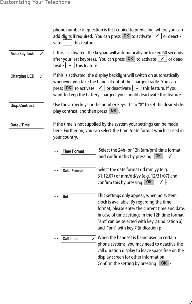 57Customizing Your Telephonephone number in question is first copied to predialing, where you canadd digits if required.  You can press  to activate  or deacti-vate this feature.If this is activated, the keypad will automatically be locked 60 secondsafter your last keypress.  You can press  to activate  or deac-tivate this feature.If this is activated, the display backlight will switch on automaticallywhenever you take the handset out of the charger cradle. You canpress  to activate  or deactivate  this feature. If youwant to keep the battery charged, you should deactivate this feature.Use the arrow keys or the number keys &quot;1&quot; to &quot;8&quot; to set the desired dis-play contrast, and then press  .If the time is not supplied by the system your settings can be madehere. Further on, you can select the time /date format which is used inyour country.…Select the 24h- or 12h (am/pm) time format and confirm this by pressing   .…Select the date format dd.mm.yy (e.g. 31.12.07) or mm/dd/yy (e.g. 12/31/07) and confirm this by pressing   .…This settings only appear, when no system clock is available. By regarding the time format, please enter the current time and date.In case of time settings in the 12h time format, “am” can be selected with key 2 (indication a) and  “pm” with key 7 (indication p). …When the handset is being used in certain phone systems, you may need to deactive the call duration display to leave space free on the display screen for other information. Confirm the setting by pressing    .OKCall time ✓Set✓OKDate Format✓OKTime FormatDate / TimeOKDisp.Contrast–✓OKCharging LED ✓–✓OKAuto.key lock ✓–✓OK