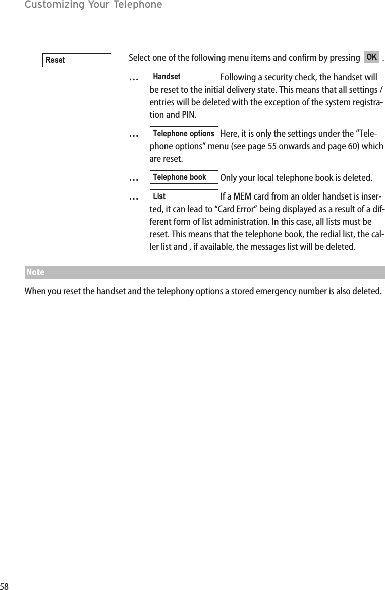 58Customizing Your TelephoneSelect one of the following menu items and confirm by pressing   .…Following a security check, the handset willbe reset to the initial delivery state. This means that all settings /entries will be deleted with the exception of the system registra-tion and PIN.…Here, it is only the settings under the “Tele-phone options” menu (see page 55 onwards and page 60) whichare reset.  …Only your local telephone book is deleted.   …If a MEM card from an older handset is inser-ted, it can lead to “Card Error” being displayed as a result of a dif-ferent form of list administration. In this case, all lists must bereset. This means that the telephone book, the redial list, the cal-ler list and , if available, the messages list will be deleted.NoteWhen you reset the handset and the telephony options a stored emergency number is also deleted.ListTelephone bookTelephone optionsHandsetOKReset