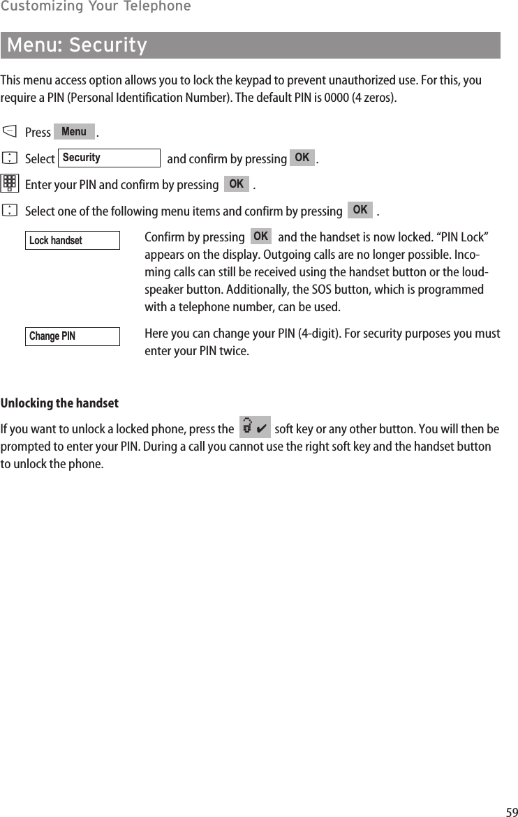 59Customizing Your TelephoneMenu: Security This menu access option allows you to lock the keypad to prevent unauthorized use. For this, yourequire a PIN (Personal Identification Number). The default PIN is 0000 (4 zeros).DPress .FSelect  and confirm by pressing  .tEnter your PIN and confirm by pressing   . FSelect one of the following menu items and confirm by pressing   .Confirm by pressing   and the handset is now locked. “PIN Lock”appears on the display. Outgoing calls are no longer possible. Inco-ming calls can still be received using the handset button or the loud-speaker button. Additionally, the SOS button, which is programmedwith a telephone number, can be used.Here you can change your PIN (4-digit). For security purposes you mustenter your PIN twice.Unlocking the handsetIf you want to unlock a locked phone, press the   soft key or any other button. You will then beprompted to enter your PIN. During a call you cannot use the right soft key and the handset buttonto unlock the phone.¿✔Change PINOKLock handsetOKOKOKSecurityMenu