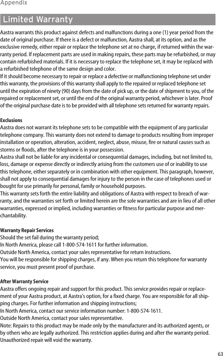 63AppendixAastra warrants this product against defects and malfunctions during a one (1) year period from thedate of original purchase. If there is a defect or malfunction, Aastra shall, at its option, and as theexclusive remedy, either repair or replace the telephone set at no charge, if returned within the war-ranty period. If replacement parts are used in making repairs, these parts may be refurbished, or maycontain refurbished materials. If it is necessary to replace the telephone set, it may be replaced witha refurbished telephone of the same design and color. If it should become necessary to repair or replace a defective or malfunctioning telephone set underthis warranty, the provisions of this warranty shall apply to the repaired or replaced telephone setuntil the expiration of ninety (90) days from the date of pick up, or the date of shipment to you, of therepaired or replacement set, or until the end of the original warranty period, whichever is later. Proofof the original purchase date is to be provided with all telephone sets returned for warranty repairs.ExclusionsAastra does not warrant its telephone sets to be compatible with the equipment of any particulartelephone company. This warranty does not extend to damage to products resulting from improperinstallation or operation, alteration, accident, neglect, abuse, misuse, fire or natural causes such asstorms or floods, after the telephone is in your possession.Aastra shall not be liable for any incidental or consequential damages, including, but not limited to,loss, damage or expense directly or indirectly arising from the customers use of or inability to usethis telephone, either separately or in combination with other equipment. This paragraph, however,shall not apply to consequential damages for injury to the person in the case of telephones used orbought for use primarily for personal, family or household purposes.This warranty sets forth the entire liability and obligations of Aastra with respect to breach of war-ranty, and the warranties set forth or limited herein are the sole warranties and are in lieu of all otherwarranties, expressed or implied, including warranties or fitness for particular purpose and mer-chantability.Warranty Repair ServicesShould the set fail during the warranty period;In North America, please call 1-800-574-1611 for further information.Outside North America, contact your sales representative for return instructions.You will be responsible for shipping charges, if any. When you return this telephone for warrantyservice, you must present proof of purchase.After Warranty ServiceAastra offers ongoing repair and support for this product. This service provides repair or replace-ment of your Aastra product, at Aastra&apos;s option, for a fixed charge. You are responsible for all ship-ping charges. For further information and shipping instructions;In North America, contact our service information number: 1-800-574-1611.Outside North America, contact your sales representative.Note: Repairs to this product may be made only by the manufacturer and its authorized agents, orby others who are legally authorized. This restriction applies during and after the warranty period.Unauthorized repair will void the warranty.Limited Warranty