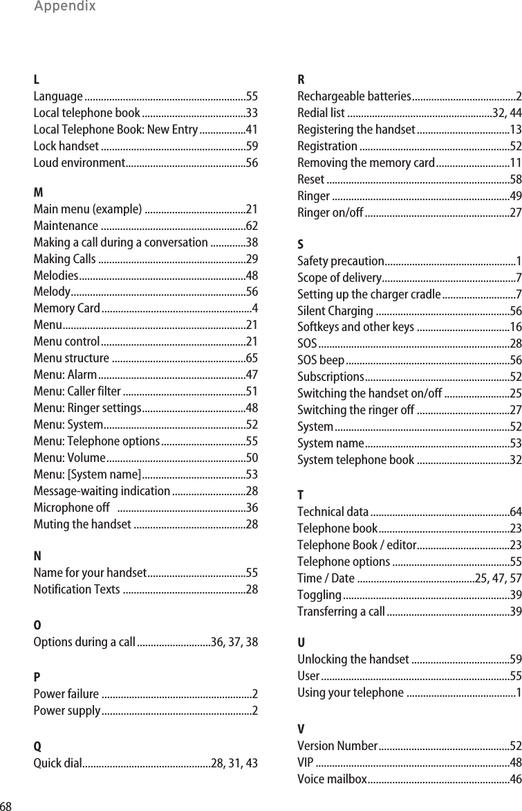 68AppendixLLanguage...........................................................55Local telephone book......................................33Local Telephone Book: New Entry.................41Lock handset .....................................................59Loud environment............................................56MMain menu (example) .....................................21Maintenance .....................................................62Making a call during a conversation .............38Making Calls ......................................................29Melodies.............................................................48Melody................................................................56Memory Card.......................................................4Menu...................................................................21Menu control.....................................................21Menu structure .................................................65Menu: Alarm......................................................47Menu: Caller filter .............................................51Menu: Ringer settings......................................48Menu: System....................................................52Menu: Telephone options...............................55Menu: Volume...................................................50Menu: [System name]......................................53Message-waiting indication...........................28Microphone off ...............................................36Muting the handset .........................................28NName for your handset....................................55Notification Texts .............................................28OOptions during a call...........................36, 37, 38PPower failure .......................................................2Power supply.......................................................2QQuick dial...............................................28, 31, 43RRechargeable batteries......................................2Redial list .....................................................32, 44Registering the handset..................................13Registration.......................................................52Removing the memory card...........................11Reset ...................................................................58Ringer .................................................................49Ringer on/off.....................................................27SSafety precaution................................................1Scope of delivery.................................................7Setting up the charger cradle...........................7Silent Charging .................................................56Softkeys and other keys ..................................16SOS......................................................................28SOS beep............................................................56Subscriptions.....................................................52Switching the handset on/off ........................25Switching the ringer off ..................................27System................................................................52System name.....................................................53System telephone book ..................................32TTechnical data...................................................64Telephone book................................................23Telephone Book / editor..................................23Telephone options ...........................................55Time / Date ...........................................25, 47, 57Toggling.............................................................39Transferring a call.............................................39UUnlocking the handset ....................................59User.....................................................................55Using your telephone ........................................1VVersion Number................................................52VIP .......................................................................48Voice mailbox....................................................46