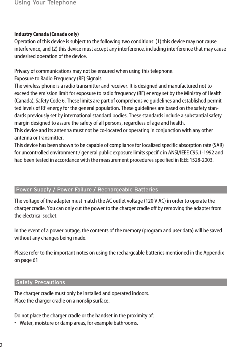 2Using Your TelephoneIndustry Canada (Canada only)Operation of this device is subject to the following two conditions: (1) this device may not causeinterference, and (2) this device must accept any interference, including interference that may causeundesired operation of the device.Privacy of communications may not be ensured when using this telephone.Exposure to Radio Frequency (RF) Signals:The wireless phone is a radio transmitter and receiver. It is designed and manufactured not toexceed the emission limit for exposure to radio frequency (RF) energy set by the Ministry of Health(Canada), Safety Code 6. These limits are part of comprehensive guidelines and established permit-ted levels of RF energy for the general population. These guidelines are based on the safety stan-dards previously set by international standard bodies. These standards include a substantial safetymargin designed to assure the safety of all persons, regardless of age and health.This device and its antenna must not be co-located or operating in conjunction with any otherantenna or transmitter.This device has been shown to be capable of compliance for localized specific absorption rate (SAR)for uncontrolled environment / general public exposure limits specific in ANSI/IEEE C95.1-1992 andhad been tested in accordance with the measurement procedures specified in IEEE 1528-2003.Power Supply / Power Failure / Rechargeable BatteriesThe voltage of the adapter must match the AC outlet voltage (120 V AC) in order to operate thecharger cradle. You can only cut the power to the charger cradle off by removing the adapter fromthe electrical socket.In the event of a power outage, the contents of the memory (program and user data) will be savedwithout any changes being made. Please refer to the important notes on using the rechargeable batteries mentioned in the Appendixon page 61Safety Precautions The charger cradle must only be installed and operated indoors. Place the charger cradle on a nonslip surface.Do not place the charger cradle or the handset in the proximity of:•Water, moisture or damp areas, for example bathrooms.