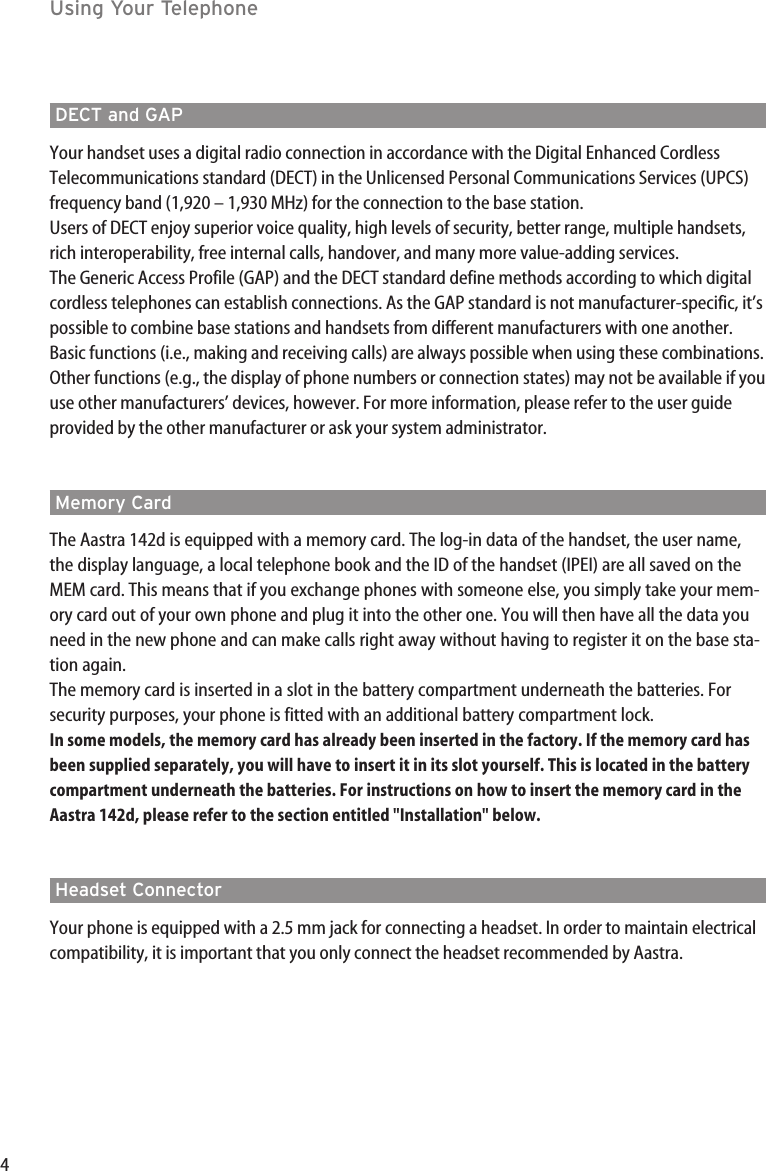 4DECT and GAPYour handset uses a digital radio connection in accordance with the Digital Enhanced CordlessTelecommunications standard (DECT) in the Unlicensed Personal Communications Services (UPCS)frequency band (1,920 – 1,930 MHz) for the connection to the base station. Users of DECT enjoy superior voice quality, high levels of security, better range, multiple handsets,rich interoperability, free internal calls, handover, and many more value-adding services.The Generic Access Profile (GAP) and the DECT standard define methods according to which digitalcordless telephones can establish connections. As the GAP standard is not manufacturer-specific, it’spossible to combine base stations and handsets from different manufacturers with one another.Basic functions (i.e., making and receiving calls) are always possible when using these combinations.Other functions (e.g., the display of phone numbers or connection states) may not be available if youuse other manufacturers’ devices, however. For more information, please refer to the user guideprovided by the other manufacturer or ask your system administrator.Memory CardThe Aastra 142d is equipped with a memory card. The log-in data of the handset, the user name,the display language, a local telephone book and the ID of the handset (IPEI) are all saved on theMEM card. This means that if you exchange phones with someone else, you simply take your mem-ory card out of your own phone and plug it into the other one. You will then have all the data youneed in the new phone and can make calls right away without having to register it on the base sta-tion again.The memory card is inserted in a slot in the battery compartment underneath the batteries. Forsecurity purposes, your phone is fitted with an additional battery compartment lock. In some models, the memory card has already been inserted in the factory. If the memory card hasbeen supplied separately, you will have to insert it in its slot yourself. This is located in the batterycompartment underneath the batteries. For instructions on how to insert the memory card in theAastra 142d, please refer to the section entitled &quot;Installation&quot; below.Headset ConnectorYour phone is equipped with a 2.5 mm jack for connecting a headset. In order to maintain electricalcompatibility, it is important that you only connect the headset recommended by Aastra.Using Your Telephone