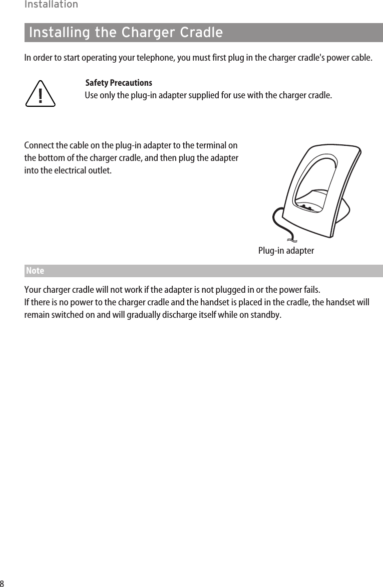 8InstallationInstalling the Charger CradleIn order to start operating your telephone, you must first plug in the charger cradle&apos;s power cable.Safety PrecautionsUse only the plug-in adapter supplied for use with the charger cradle.Connect the cable on the plug-in adapter to the terminal onthe bottom of the charger cradle, and then plug the adapterinto the electrical outlet.  NoteYour charger cradle will not work if the adapter is not plugged in or the power fails.If there is no power to the charger cradle and the handset is placed in the cradle, the handset willremain switched on and will gradually discharge itself while on standby.Plug-in adapter