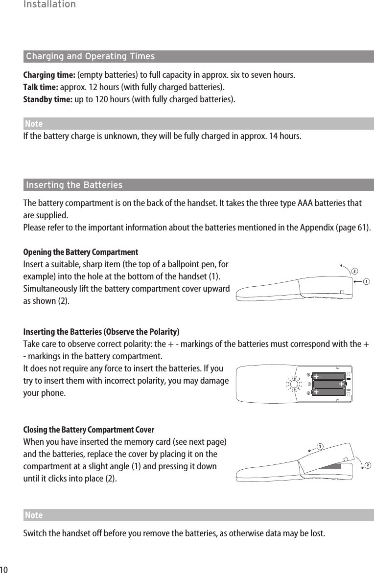 10Charging and Operating TimesCharging time: (empty batteries) to full capacity in approx. six to seven hours.  Talk time: approx. 12 hours (with fully charged batteries). Standby time: up to 120 hours (with fully charged batteries).NoteIf the battery charge is unknown, they will be fully charged in approx. 14 hours.Inserting the BatteriesThe battery compartment is on the back of the handset. It takes the three type AAA batteries thatare supplied.Please refer to the important information about the batteries mentioned in the Appendix (page 61).Opening the Battery CompartmentInsert a suitable, sharp item (the top of a ballpoint pen, forexample) into the hole at the bottom of the handset (1).Simultaneously lift the battery compartment cover upwardas shown (2).Inserting the Batteries (Observe the Polarity)Take care to observe correct polarity: the + - markings of the batteries must correspond with the +- markings in the battery compartment. It does not require any force to insert the batteries. If youtry to insert them with incorrect polarity, you may damageyour phone.Closing the Battery Compartment CoverWhen you have inserted the memory card (see next page)and the batteries, replace the cover by placing it on thecompartment at a slight angle (1) and pressing it downuntil it clicks into place (2).NoteSwitch the handset off before you remove the batteries, as otherwise data may be lost.1212Installation