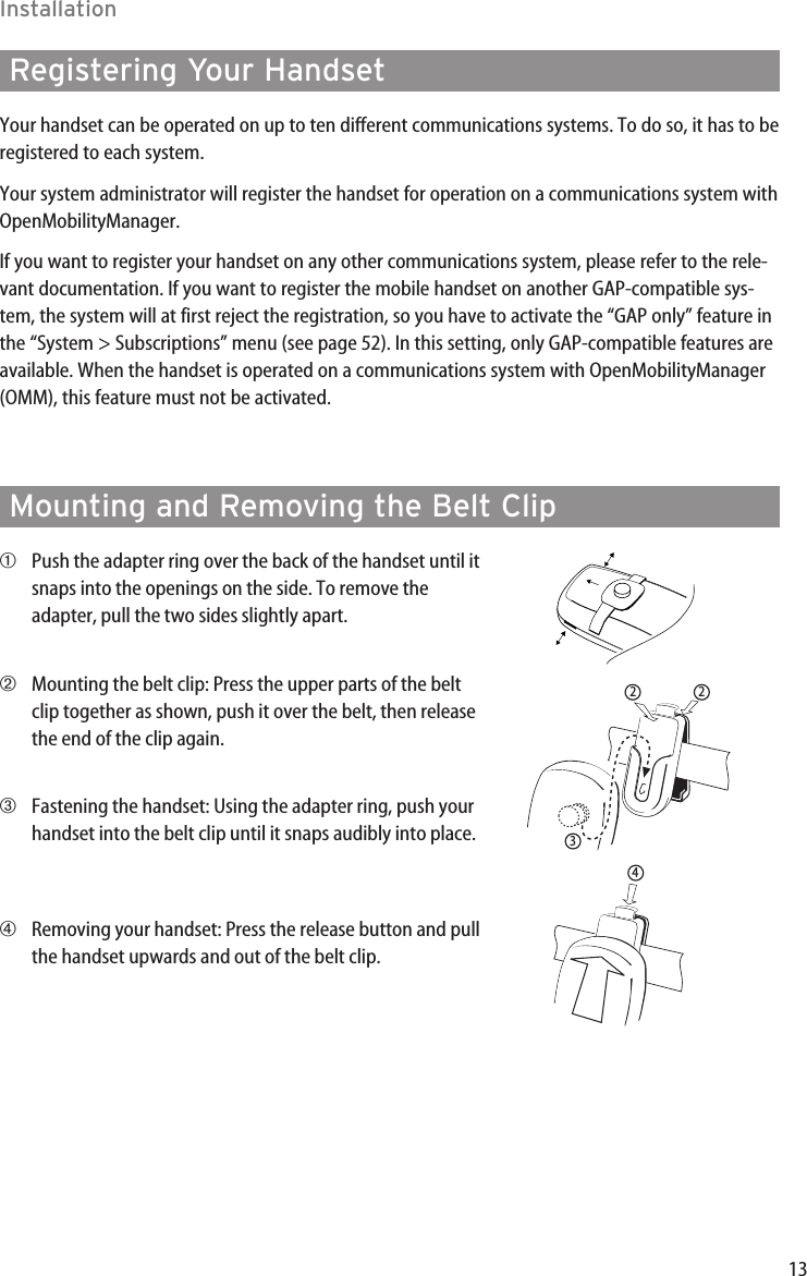 13InstallationMounting and Removing the Belt Clip➀Push the adapter ring over the back of the handset until itsnaps into the openings on the side. To remove theadapter, pull the two sides slightly apart.➁Mounting the belt clip: Press the upper parts of the beltclip together as shown, push it over the belt, then releasethe end of the clip again.➂Fastening the handset: Using the adapter ring, push yourhandset into the belt clip until it snaps audibly into place.➃Removing your handset: Press the release button and pullthe handset upwards and out of the belt clip.3224Registering Your HandsetYour handset can be operated on up to ten different communications systems. To do so, it has to beregistered to each system.Your system administrator will register the handset for operation on a communications system withOpenMobilityManager. If you want to register your handset on any other communications system, please refer to the rele-vant documentation. If you want to register the mobile handset on another GAP-compatible sys-tem, the system will at first reject the registration, so you have to activate the “GAP only” feature inthe “System &gt; Subscriptions” menu (see page 52). In this setting, only GAP-compatible features areavailable. When the handset is operated on a communications system with OpenMobilityManager(OMM), this feature must not be activated.