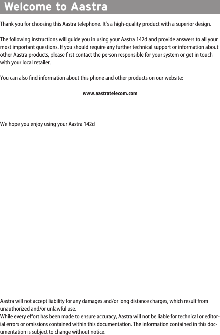 Thank you for choosing this Aastra telephone. It’s a high-quality product with a superior design.The following instructions will guide you in using your Aastra 142d and provide answers to all yourmost important questions. If you should require any further technical support or information aboutother Aastra products, please first contact the person responsible for your system or get in touchwith your local retailer. You can also find information about this phone and other products on our website:www.aastratelecom.comWe hope you enjoy using your Aastra 142dAastra will not accept liability for any damages and/or long distance charges, which result fromunauthorized and/or unlawful use.While every effort has been made to ensure accuracy, Aastra will not be liable for technical or editor-ial errors or omissions contained within this documentation. The information contained in this doc-umentation is subject to change without notice.Welcome to Aastra