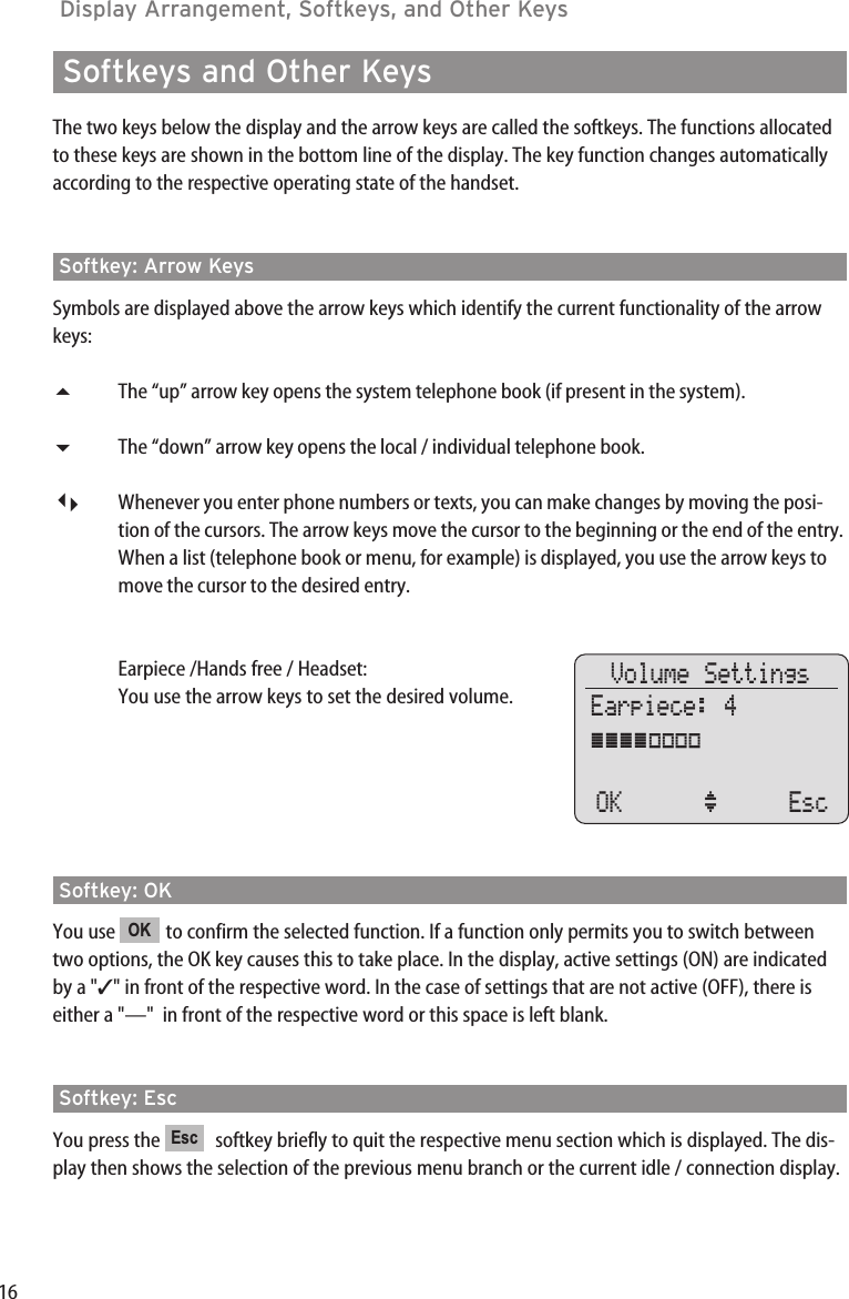 16Display Arrangement, Softkeys, and Other Keys Softkeys and Other KeysThe two keys below the display and the arrow keys are called the softkeys. The functions allocatedto these keys are shown in the bottom line of the display. The key function changes automaticallyaccording to the respective operating state of the handset.Softkey: Arrow KeysSymbols are displayed above the arrow keys which identify the current functionality of the arrowkeys:The “up” arrow key opens the system telephone book (if present in the system).The “down” arrow key opens the local / individual telephone book.Whenever you enter phone numbers or texts, you can make changes by moving the posi-tion of the cursors. The arrow keys move the cursor to the beginning or the end of the entry.When a list (telephone book or menu, for example) is displayed, you use the arrow keys tomove the cursor to the desired entry.Earpiece /Hands free / Headset:You use the arrow keys to set the desired volume.Softkey: OKYou use  to confirm the selected function. If a function only permits you to switch betweentwo options, the OK key causes this to take place. In the display, active settings (ON) are indicatedby a &quot;✓&quot; in front of the respective word. In the case of settings that are not active (OFF), there iseither a &quot;—&quot;  in front of the respective word or this space is left blank.Softkey: EscYou press the  softkey briefly to quit the respective menu section which is displayed. The dis-play then shows the selection of the previous menu branch or the current idle / connection display.EscOKVolume SettingsEarpiece: 4ÿÿÿÿ||||OK ‘ Esc