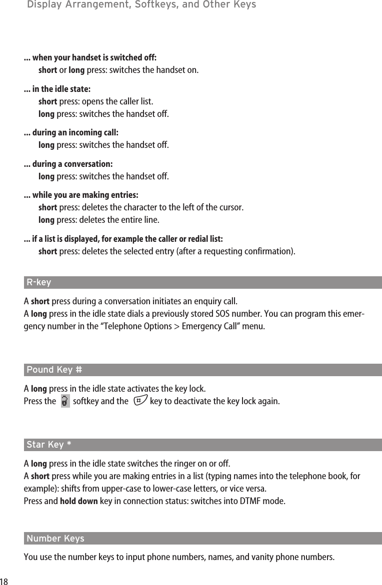 18Display Arrangement, Softkeys, and Other Keys ... when your handset is switched off:short or long press: switches the handset on.... in the idle state:short press: opens the caller list.long press: switches the handset off.... during an incoming call:long press: switches the handset off.... during a conversation:long press: switches the handset off.... while you are making entries:short press: deletes the character to the left of the cursor.long press: deletes the entire line.... if a list is displayed, for example the caller or redial list:short press: deletes the selected entry (after a requesting confirmation).R-key A short press during a conversation initiates an enquiry call.A long press in the idle state dials a previously stored SOS number. You can program this emer-gency number in the “Telephone Options &gt; Emergency Call” menu.Pound Key # A long press in the idle state activates the key lock.Press the softkey and the  #key to deactivate the key lock again.Star Key * A long press in the idle state switches the ringer on or off.A short press while you are making entries in a list (typing names into the telephone book, forexample): shifts from upper-case to lower-case letters, or vice versa.Press and hold down key in connection status: switches into DTMF mode.Number KeysYou use the number keys to input phone numbers, names, and vanity phone numbers. ¿