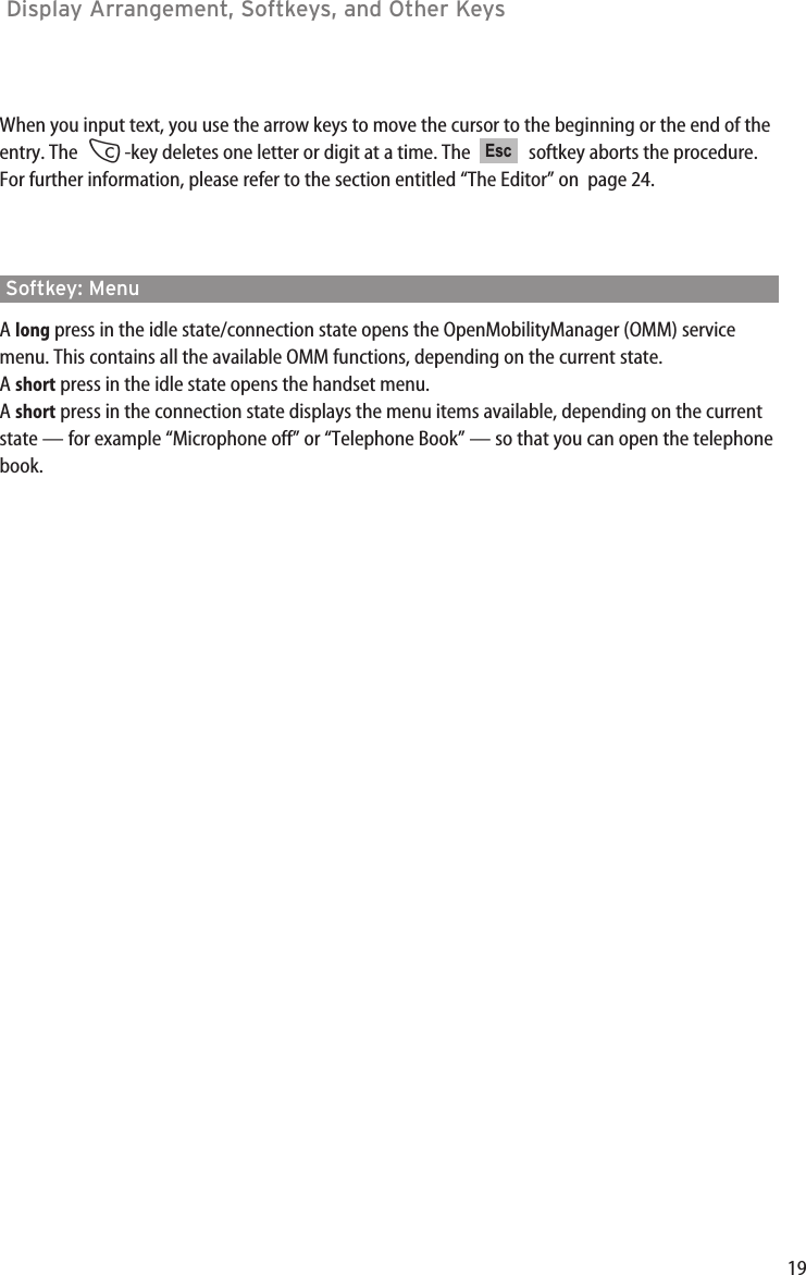 19Display Arrangement, Softkeys, and Other Keys When you input text, you use the arrow keys to move the cursor to the beginning or the end of theentry. The  C-key deletes one letter or digit at a time. The   softkey aborts the procedure.For further information, please refer to the section entitled “The Editor” on  page 24.Softkey: MenuA long press in the idle state/connection state opens the OpenMobilityManager (OMM) servicemenu. This contains all the available OMM functions, depending on the current state.A short press in the idle state opens the handset menu.A short press in the connection state displays the menu items available, depending on the currentstate — for example “Microphone off” or “Telephone Book” — so that you can open the telephonebook.Esc