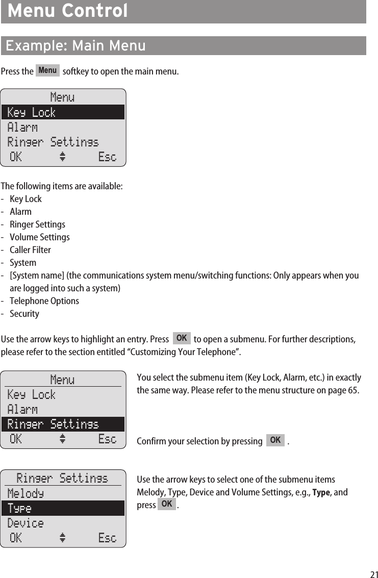 21Menu ControlExample: Main MenuPress the  softkey to open the main menu.The following items are available:- Key Lock- Alarm- Ringer Settings- Volume Settings- Caller Filter- System-  [System name] (the communications system menu/switching functions: Only appears when youare logged into such a system)- Telephone Options- SecurityUse the arrow keys to highlight an entry. Press   to open a submenu. For further descriptions,please refer to the section entitled “Customizing Your Telephone”.You select the submenu item (Key Lock, Alarm, etc.) in exactlythe same way. Please refer to the menu structure on page 65.Confirm your selection by pressing   .Use the arrow keys to select one of the submenu itemsMelody, Type, Device and Volume Settings, e.g., Type, andpress . OKOKOKMenuMenuKey LockAlarmRinger SettingsOK ‘ EscMenuKey LockAlarmRinger SettingsOK ‘ EscRinger SettingsMelodyTypeDeviceOK ‘ Esc