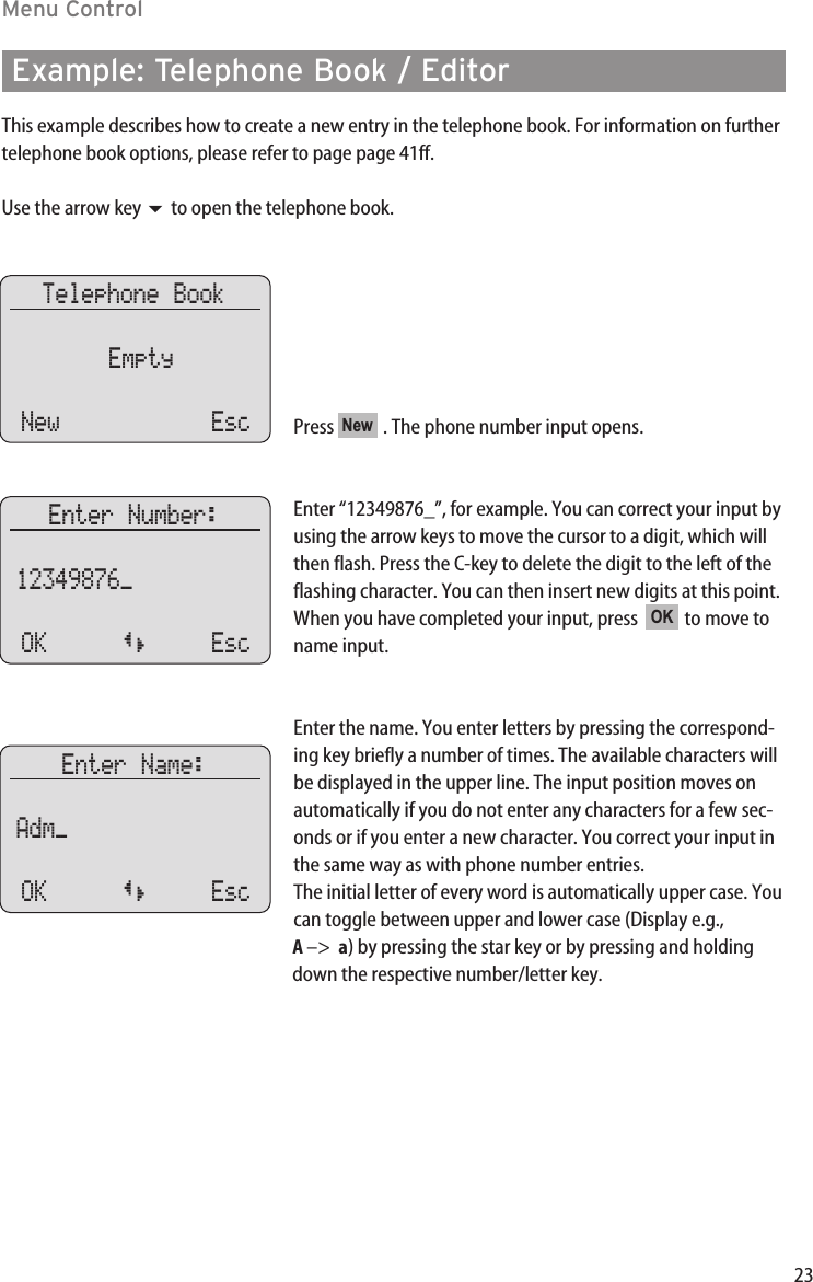 23Menu ControlExample: Telephone Book / EditorThis example describes how to create a new entry in the telephone book. For information on furthertelephone book options, please refer to page page 41ff.Use the arrow key to open the telephone book.Press  . The phone number input opens.Enter “12349876_”, for example. You can correct your input byusing the arrow keys to move the cursor to a digit, which willthen flash. Press the C-key to delete the digit to the left of theflashing character. You can then insert new digits at this point.When you have completed your input, press   to move toname input.  Enter the name. You enter letters by pressing the correspond-ing key briefly a number of times. The available characters willbe displayed in the upper line. The input position moves onautomatically if you do not enter any characters for a few sec-onds or if you enter a new character. You correct your input inthe same way as with phone number entries.The initial letter of every word is automatically upper case. Youcan toggle between upper and lower case (Display e.g., A –&gt;  a) by pressing the star key or by pressing and holdingdown the respective number/letter key.OKNewTelephone BookEmptyNew EscEnter Number:12349876_ OK {} EscEnter Name:Adm_ OK {} Esc