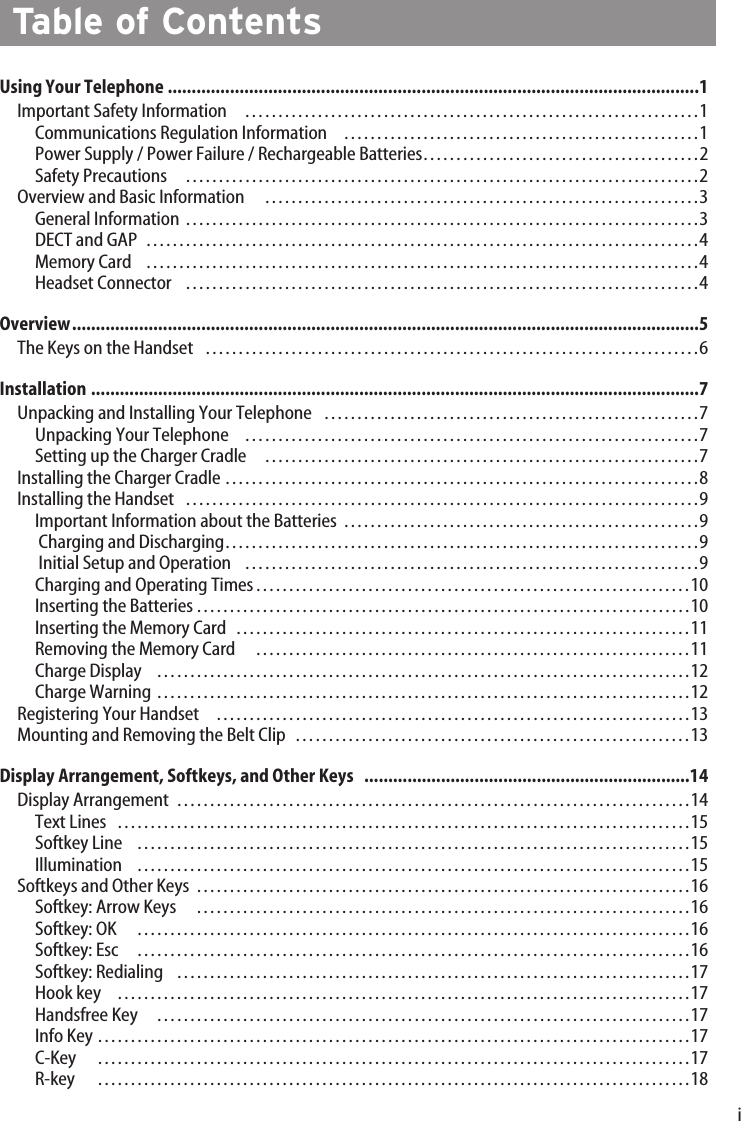iUsing Your Telephone ...............................................................................................................1Important Safety Information ……………………………………………………………1Communications Regulation Information ………………………………………………1Power Supply / Power Failure / Rechargeable Batteries……………………………………2Safety Precautions  ……………………………………………………………………2Overview and Basic Information …………………………………………………………3General Information ……………………………………………………………………3DECT and GAP …………………………………………………………………………4Memory Card …………………………………………………………………………4Headset Connector ……………………………………………………………………4Overview...................................................................................................................................5The Keys on the Handset …………………………………………………………………6Installation ...............................................................................................................................7Unpacking and Installing Your Telephone …………………………………………………7Unpacking Your Telephone ……………………………………………………………7Setting up the Charger Cradle …………………………………………………………7Installing the Charger Cradle ………………………………………………………………8Installing the Handset ……………………………………………………………………9Important Information about the Batteries ………………………………………………9Charging and Discharging………………………………………………………………9Initial Setup and Operation ……………………………………………………………9Charging and Operating Times…………………………………………………………10Inserting the Batteries…………………………………………………………………10Inserting the Memory Card ……………………………………………………………11Removing the Memory Card …………………………………………………………11Charge Display ………………………………………………………………………12Charge Warning ………………………………………………………………………12Registering Your Handset ………………………………………………………………13Mounting and Removing the Belt Clip ……………………………………………………13Display Arrangement, Softkeys, and Other Keys   ....................................................................14Display Arrangement ……………………………………………………………………14Text Lines ……………………………………………………………………………15Softkey Line …………………………………………………………………………15Illumination …………………………………………………………………………15Softkeys and Other Keys …………………………………………………………………16Softkey: Arrow Keys …………………………………………………………………16Softkey: OK …………………………………………………………………………16Softkey: Esc …………………………………………………………………………16Softkey: Redialing  ……………………………………………………………………17Hook key  ……………………………………………………………………………17Handsfree Key  ………………………………………………………………………17Info Key ………………………………………………………………………………17C-Key ………………………………………………………………………………17R-key   ………………………………………………………………………………18Table of Contents